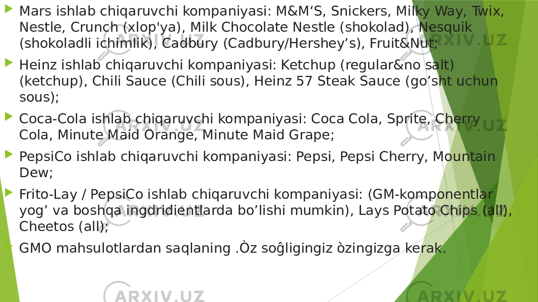  Mars ishlab chiqaruvchi kompaniyasi: M&M‘S, Snickers, Milky Way, Twix, Nestle, Crunch (xlop&#39;ya), Milk Chocolate Nestle (shokolad), Nesquik (shokoladli ichimlik), Cadbury (Cadbury/Hershey’s), Fruit&Nut;  Heinz ishlab chiqaruvchi kompaniyasi: Ketchup (regular&no salt) (ketchup), Chili Sauce (Chili sous), Heinz 57 Steak Sauce (go’sht uchun sous);  Coca-Cola ishlab chiqaruvchi kompaniyasi: Coca Cola, Sprite, Cherry Cola, Minute Maid Orange, Minute Maid Grape;  PepsiCo ishlab chiqaruvchi kompaniyasi: Pepsi, Pepsi Cherry, Mountain Dew;  Frito-Lay / PepsiCo ishlab chiqaruvchi kompaniyasi: (GM-komponentlar yog’ va boshqa ingdridientlarda bo’lishi mumkin), Lays Potato Chips (all), Cheetos (all);  GMO mahsulotlardan saqlaning .Òz soĝligingiz òzingizga kerak. 