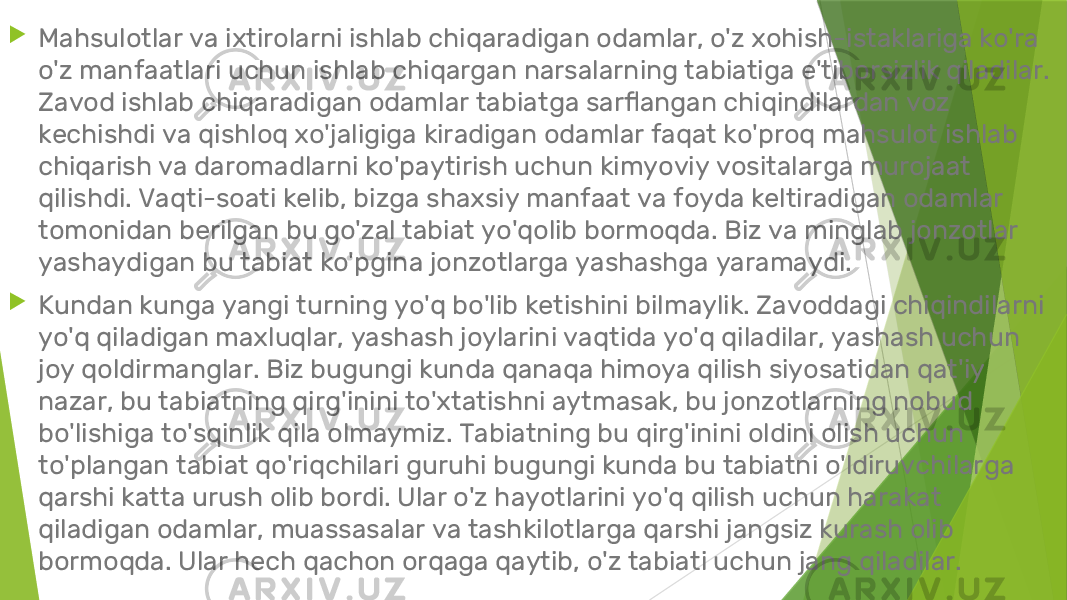  Mahsulotlar va ixtirolarni ishlab chiqaradigan odamlar, o&#39;z xohish-istaklariga ko&#39;ra o&#39;z manfaatlari uchun ishlab chiqargan narsalarning tabiatiga e&#39;tiborsizlik qiladilar. Zavod ishlab chiqaradigan odamlar tabiatga sarflangan chiqindilardan voz kechishdi va qishloq xo&#39;jaligiga kiradigan odamlar faqat ko&#39;proq mahsulot ishlab chiqarish va daromadlarni ko&#39;paytirish uchun kimyoviy vositalarga murojaat qilishdi. Vaqti-soati kelib, bizga shaxsiy manfaat va foyda keltiradigan odamlar tomonidan berilgan bu go&#39;zal tabiat yo&#39;qolib bormoqda. Biz va minglab jonzotlar yashaydigan bu tabiat ko&#39;pgina jonzotlarga yashashga yaramaydi.  Kundan kunga yangi turning yo&#39;q bo&#39;lib ketishini bilmaylik. Zavoddagi chiqindilarni yo&#39;q qiladigan maxluqlar, yashash joylarini vaqtida yo&#39;q qiladilar, yashash uchun joy qoldirmanglar. Biz bugungi kunda qanaqa himoya qilish siyosatidan qat&#39;iy nazar, bu tabiatning qirg&#39;inini to&#39;xtatishni aytmasak, bu jonzotlarning nobud bo&#39;lishiga to&#39;sqinlik qila olmaymiz. Tabiatning bu qirg&#39;inini oldini olish uchun to&#39;plangan tabiat qo&#39;riqchilari guruhi bugungi kunda bu tabiatni o&#39;ldiruvchilarga qarshi katta urush olib bordi. Ular o&#39;z hayotlarini yo&#39;q qilish uchun harakat qiladigan odamlar, muassasalar va tashkilotlarga qarshi jangsiz kurash olib bormoqda. Ular hech qachon orqaga qaytib, o&#39;z tabiati uchun jang qiladilar. 