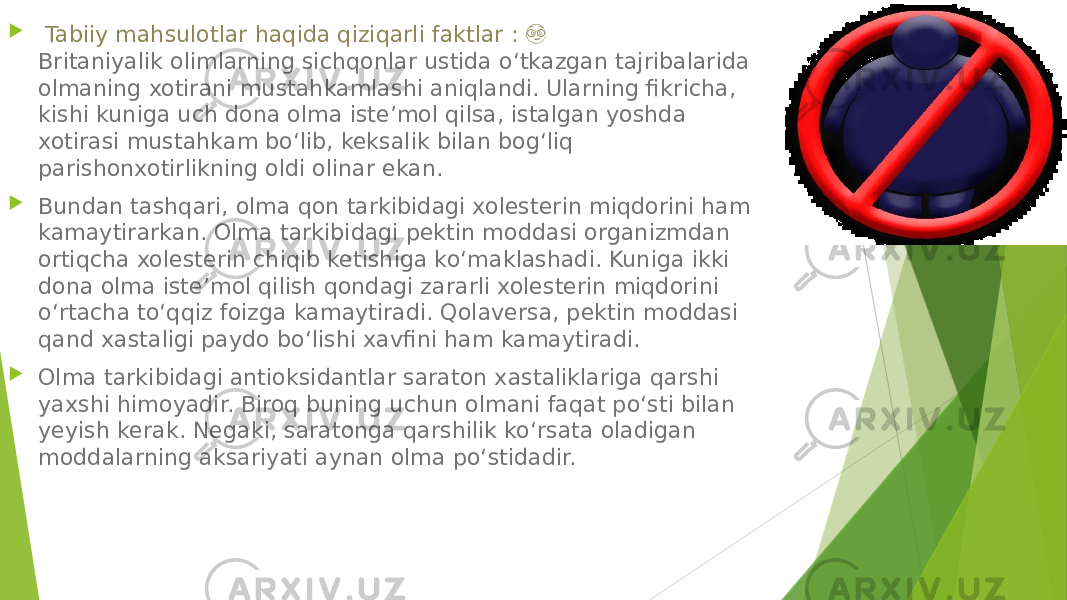  Tabiiy mahsulotlar haqida qiziqarli faktlar : &#55358;&#56595; Britaniyalik olimlarning sichqonlar ustida o‘tkazgan tajribalarida olmaning xotirani mustahkamlashi aniqlandi. Ularning fikricha, kishi kuniga uch dona olma iste’mol qilsa, istalgan yoshda xotirasi mustahkam bo‘lib, keksalik bilan bog‘liq parishonxotirlikning oldi olinar ekan.  Bundan tashqari, olma qon tarkibidagi xolesterin miqdorini ham kamaytirarkan. Olma tarkibidagi pektin moddasi organizmdan ortiqcha xolesterin chiqib ketishiga ko‘maklashadi. Kuniga ikki dona olma iste’mol qilish qondagi zararli xolesterin miqdorini o‘rtacha to‘qqiz foizga kamaytiradi. Qolaversa, pektin moddasi qand xastaligi paydo bo‘lishi xavfini ham kamaytiradi.  Olma tarkibidagi antioksidantlar saraton xastaliklariga qarshi yaxshi himoyadir. Biroq buning uchun olmani faqat po‘sti bilan yeyish kerak. Negaki, saratonga qarshilik ko‘rsata oladigan moddalarning aksariyati aynan olma po‘stidadir. 