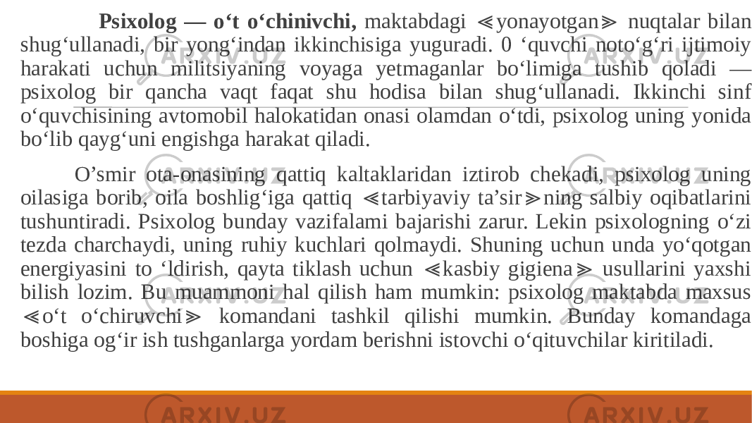  Psixolog — o‘t o‘chinivchi, maktabdagi yonayotgan nuqtalar bilan ≪ ≫ shug‘ullanadi, bir yong‘indan ikkinchisiga yuguradi. 0 ‘quvchi noto‘g‘ri ijtimoiy harakati uchun militsiyaning voyaga yetmaganlar bo‘limiga tushib qoladi — psixolog bir qancha vaqt faqat shu hodisa bilan shug‘ullanadi. Ikkinchi sinf o‘quvchisining avtomobil halokatidan onasi olamdan o‘tdi, psixolog uning yonida bo‘lib qayg‘uni engishga harakat qiladi. O’smir ota-onasining qattiq kaltaklaridan iztirob chekadi, psixolog uning oilasiga borib, oila boshlig‘iga qattiq tarbiyaviy ta’sir ning salbiy oqibatlarini ≪ ≫ tushuntiradi. Psixolog bunday vazifalami bajarishi zarur. Lekin psixologning o‘zi tezda charchaydi, uning ruhiy kuchlari qolmaydi. Shuning uchun unda yo‘qotgan energiyasini to ‘ldirish, qayta tiklash uchun kasbiy gigiena usullarini yaxshi ≪ ≫ bilish lozim. Bu muammoni hal qilish ham mumkin: psixolog maktabda maxsus o‘t o‘chiruvchi komandani tashkil qilishi mumkin. Bunday komandaga ≪ ≫ boshiga og‘ir ish tushganlarga yordam berishni istovchi o‘qituvchilar kiritiladi. 