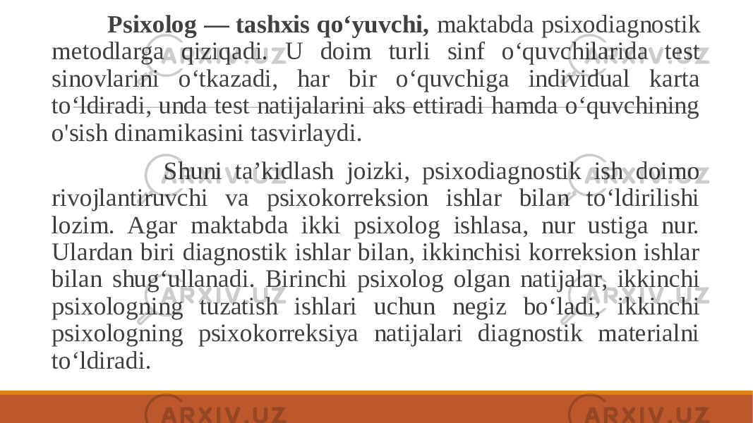  Psixolog — tashxis qo‘yuvchi, maktabda psixodiagnostik metodlarga qiziqadi. U doim turli sinf o‘quvchilarida test sinovlarini o‘tkazadi, har bir o‘quvchiga individual karta to‘ldiradi, unda test natijalarini aks ettiradi hamda o‘quvchining o&#39;sish dinamikasini tasvirlaydi. Shuni ta’kidlash joizki, psixodiagnostik ish doimo rivojlantiruvchi va psixokorreksion ishlar bilan to‘ldirilishi lozim. Agar maktabda ikki psixolog ishlasa, nur ustiga nur. Ulardan biri diagnostik ishlar bilan, ikkinchisi korreksion ishlar bilan shug‘ullanadi. Birinchi psixolog olgan natijalar, ikkinchi psixologning tuzatish ishlari uchun negiz bo‘ladi, ikkinchi psixologning psixokorreksiya natijalari diagnostik materialni to‘ldiradi. 