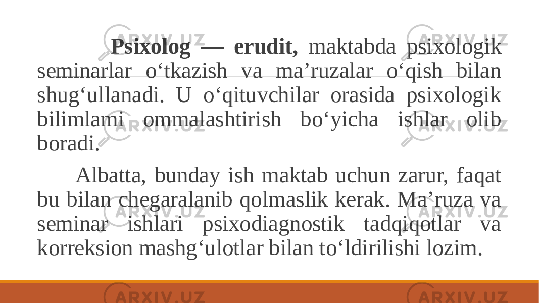  Psixolog — erudit, maktabda psixologik seminarlar o‘tkazish va ma’ruzalar o‘qish bilan shug‘ullanadi. U o‘qituvchilar orasida psixologik bilimlami ommalashtirish bo‘yicha ishlar olib boradi. Albatta, bunday ish maktab uchun zarur, faqat bu bilan chegaralanib qolmaslik kerak. Ma’ruza va seminar ishlari psixodiagnostik tadqiqotlar va korreksion mashg‘ulotlar bilan to‘ldirilishi lozim. 