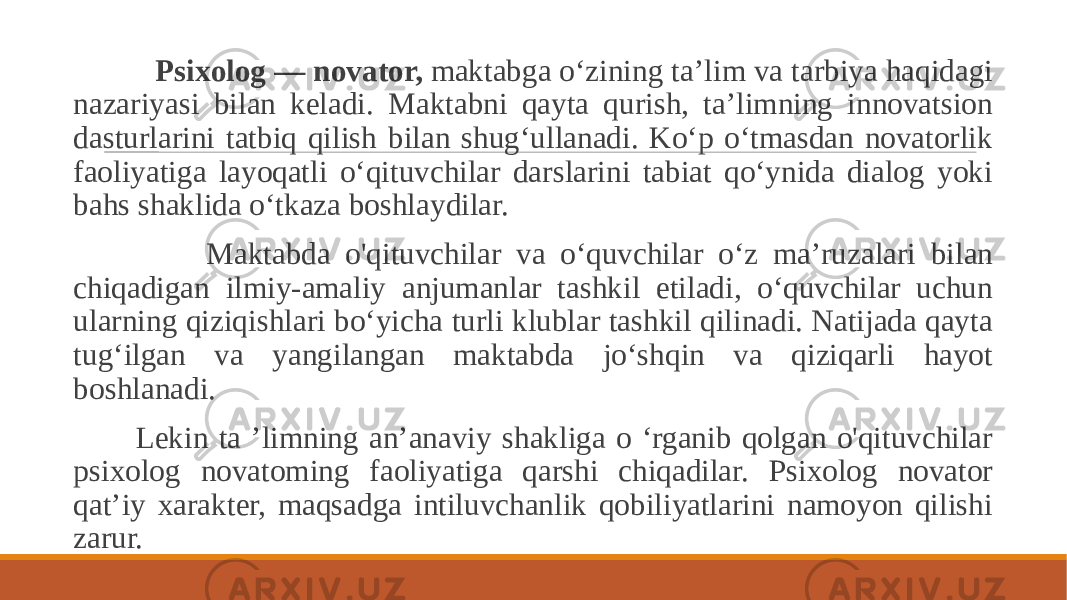  Psixolog — novator, maktabga o‘zining ta’lim va tarbiya haqidagi nazariyasi bilan keladi. Maktabni qayta qurish, ta’limning innovatsion dasturlarini tatbiq qilish bilan shug‘ullanadi. Ko‘p o‘tmasdan novatorlik faoliyatiga layoqatli o‘qituvchilar darslarini tabiat qo‘ynida dialog yoki bahs shaklida o‘tkaza boshlaydilar. Maktabda o&#39;qituvchilar va o‘quvchilar o‘z ma’ruzalari bilan chiqadigan ilmiy-amaliy anjumanlar tashkil etiladi, o‘quvchilar uchun ularning qiziqishlari bo‘yicha turli klublar tashkil qilinadi. Natijada qayta tug‘ilgan va yangilangan maktabda jo‘shqin va qiziqarli hayot boshlanadi. Lekin ta ’limning an’anaviy shakliga o ‘rganib qolgan o&#39;qituvchilar psixolog novatoming faoliyatiga qarshi chiqadilar. Psixolog novator qat’iy xarakter, maqsadga intiluvchanlik qobiliyatlarini namoyon qilishi zarur. 