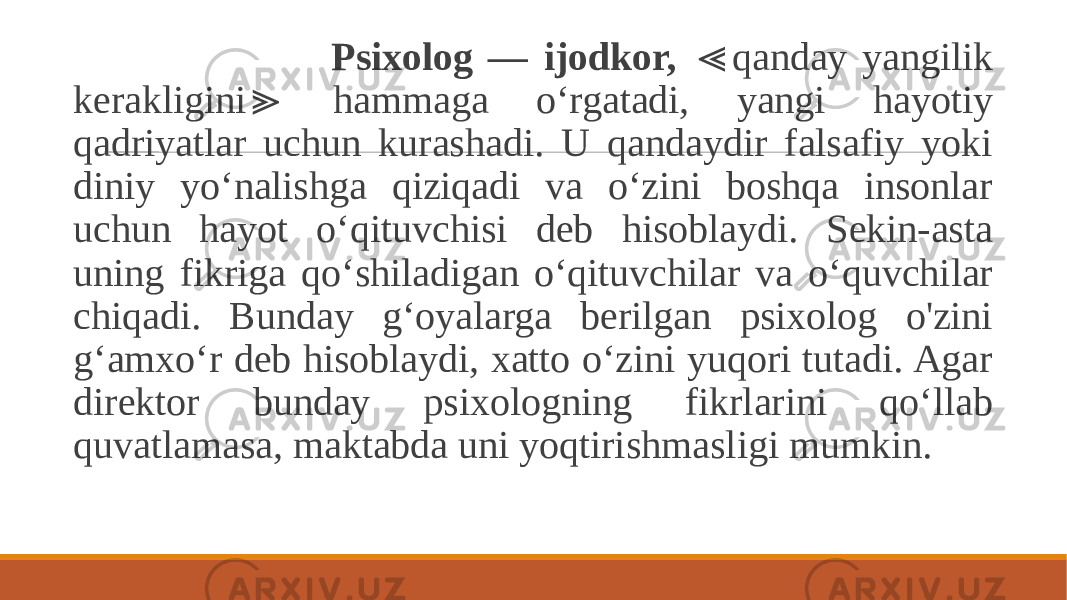  Psixolog — ijodkor, qanday yangilik ≪ kerakligini hammaga o‘rgatadi, yangi hayotiy ≫ qadriyatlar uchun kurashadi. U qandaydir falsafiy yoki diniy yo‘nalishga qiziqadi va o‘zini boshqa insonlar uchun hayot o‘qituvchisi deb hisoblaydi. Sekin-asta uning fikriga qo‘shiladigan o‘qituvchilar va o‘quvchilar chiqadi. Bunday g‘oyalarga berilgan psixolog o&#39;zini g‘amxo‘r deb hisoblaydi, xatto o‘zini yuqori tutadi. Agar direktor bunday psixologning fikrlarini qo‘llab quvatlamasa, maktabda uni yoqtirishmasligi mumkin. 