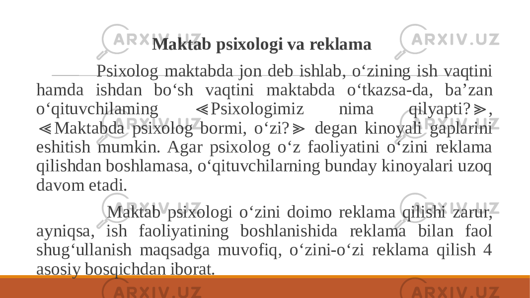  Maktab psixologi va reklama Psixolog maktabda jon deb ishlab, o‘zining ish vaqtini hamda ishdan bo‘sh vaqtini maktabda o‘tkazsa-da, ba’zan o‘qituvchilaming Psixologimiz nima qilyapti? , ≪ ≫ Maktabda psixolog bormi, o‘zi? degan kinoyali gaplarini ≪ ≫ eshitish mumkin. Agar psixolog o‘z faoliyatini o‘zini reklama qilishdan boshlamasa, o‘qituvchilarning bunday kinoyalari uzoq davom etadi. Maktab psixologi o‘zini doimo reklama qilishi zarur, ayniqsa, ish faoliyatining boshlanishida reklama bilan faol shug‘ullanish maqsadga muvofiq, o‘zini-o‘zi reklama qilish 4 asosiy bosqichdan iborat. 