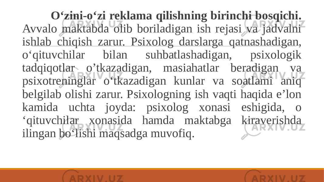  O‘zini-o‘zi reklama qilishning birinchi bosqichi. Avvalo maktabda olib boriladigan ish rejasi va jadvalni ishlab chiqish zarur. Psixolog darslarga qatnashadigan, o‘qituvchilar bilan suhbatlashadigan, psixologik tadqiqotlar o’tkazadigan, masiahatlar beradigan va psixotreninglar o‘tkazadigan kunlar va soatlami aniq belgilab olishi zarur. Psixologning ish vaqti haqida e’lon kamida uchta joyda: psixolog xonasi eshigida, o ‘qituvchilar xonasida hamda maktabga kiraverishda ilingan bo‘lishi maqsadga muvofiq. 