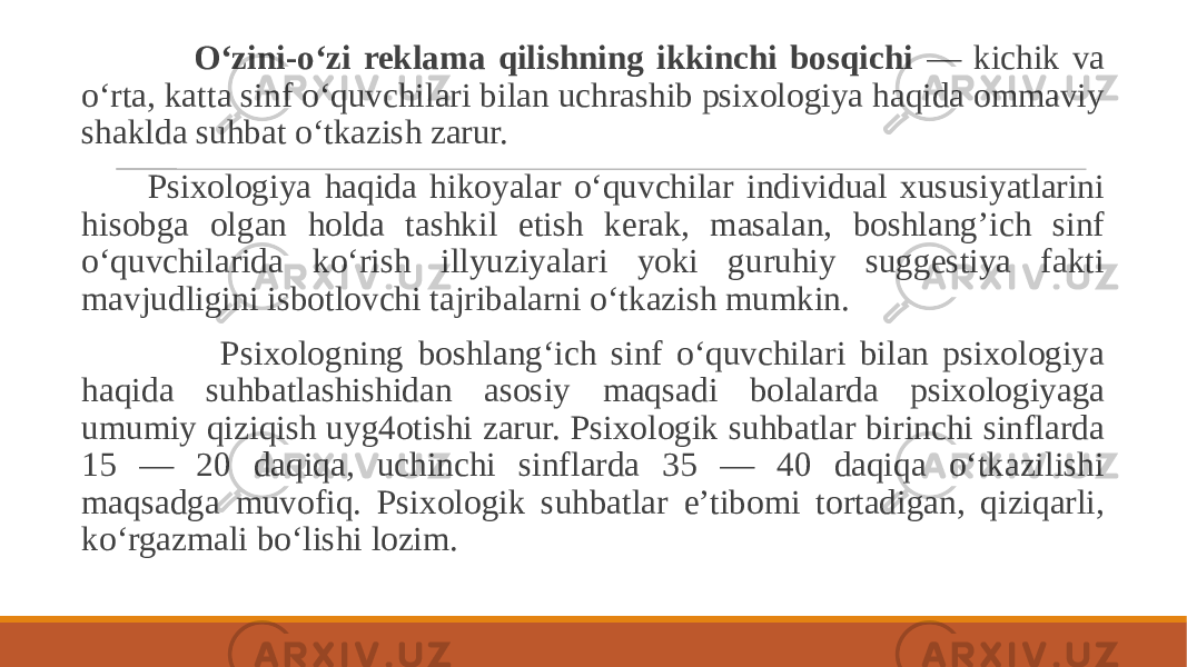  O‘zini-o‘zi reklama qilishning ikkinchi bosqichi — kichik va o‘rta, katta sinf o‘quvchilari bilan uchrashib psixologiya haqida ommaviy shaklda suhbat o‘tkazish zarur. Psixologiya haqida hikoyalar o‘quvchilar individual xususiyatlarini hisobga olgan holda tashkil etish kerak, masalan, boshlang’ich sinf o‘quvchilarida ko‘rish illyuziyalari yoki guruhiy suggestiya fakti mavjudligini isbotlovchi tajribalarni o‘tkazish mumkin. Psixologning boshlang‘ich sinf o‘quvchilari bilan psixologiya haqida suhbatlashishidan asosiy maqsadi bolalarda psixologiyaga umumiy qiziqish uyg4otishi zarur. Psixologik suhbatlar birinchi sinflarda 15 — 20 daqiqa, uchinchi sinflarda 35 — 40 daqiqa o‘tkazilishi maqsadga muvofiq. Psixologik suhbatlar e’tibomi tortadigan, qiziqarli, ko‘rgazmali bo‘lishi lozim. 