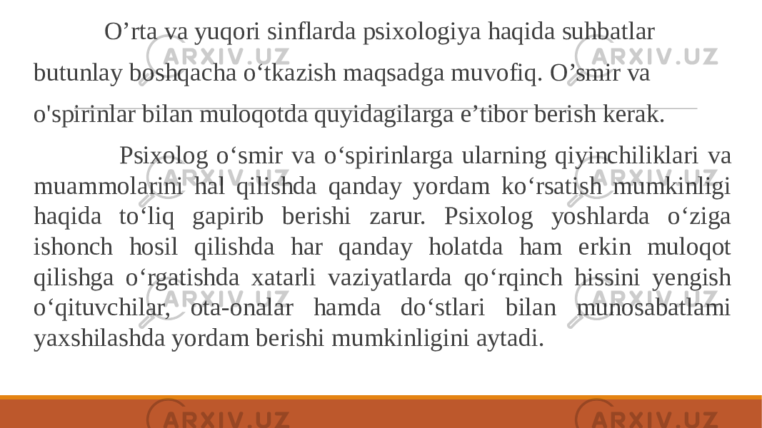  O’rta va yuqori sinflarda psixologiya haqida suhbatlar butunlay boshqacha o‘tkazish maqsadga muvofiq. O’smir va o&#39;spirinlar bilan muloqotda quyidagilarga e’tibor berish kerak. Psixolog o‘smir va o‘spirinlarga ularning qiyinchiliklari va muammolarini hal qilishda qanday yordam ko‘rsatish mumkinligi haqida to‘liq gapirib berishi zarur. Psixolog yoshlarda o‘ziga ishonch hosil qilishda har qanday holatda ham erkin muloqot qilishga o‘rgatishda xatarli vaziyatlarda qo‘rqinch hissini yengish o‘qituvchilar, ota-onalar hamda do‘stlari bilan munosabatlami yaxshilashda yordam berishi mumkinligini aytadi. 