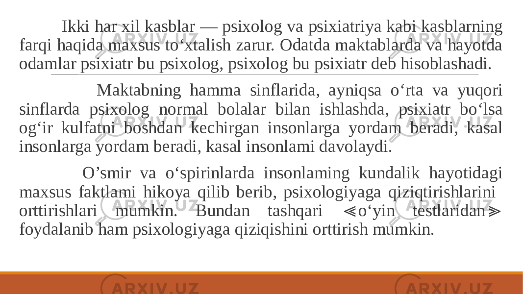  Ikki har xil kasblar — psixolog va psixiatriya kabi kasblarning farqi haqida maxsus to‘xtalish zarur. Odatda maktablarda va hayotda odamlar psixiatr bu psixolog, psixolog bu psixiatr deb hisoblashadi. Maktabning hamma sinflarida, ayniqsa o‘rta va yuqori sinflarda psixolog normal bolalar bilan ishlashda, psixiatr bo‘lsa og‘ir kulfatni boshdan kechirgan insonlarga yordam beradi, kasal insonlarga yordam beradi, kasal insonlami davolaydi. O’smir va o‘spirinlarda insonlaming kundalik hayotidagi maxsus faktlami hikoya qilib berib, psixologiyaga qiziqtirishlarini orttirishlari mumkin. Bundan tashqari o‘yin testlaridan ≪ ≫ foydalanib ham psixologiyaga qiziqishini orttirish mumkin. 