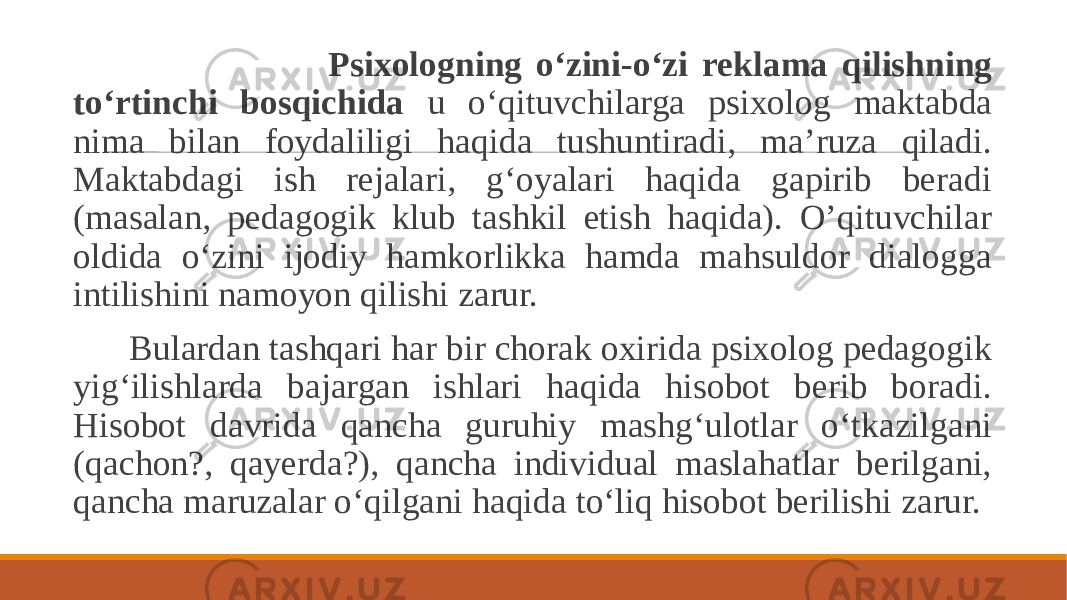  Psixologning o‘zini-o‘zi reklama qilishning to‘rtinchi bosqichida u o‘qituvchilarga psixolog maktabda nima bilan foydaliligi haqida tushuntiradi, ma’ruza qiladi. Maktabdagi ish rejalari, g‘oyalari haqida gapirib beradi (masalan, pedagogik klub tashkil etish haqida). O’qituvchilar oldida o‘zini ijodiy hamkorlikka hamda mahsuldor dialogga intilishini namoyon qilishi zarur. Bulardan tashqari har bir chorak oxirida psixolog pedagogik yig‘ilishlarda bajargan ishlari haqida hisobot berib boradi. Hisobot davrida qancha guruhiy mashg‘ulotlar o‘tkazilgani (qachon?, qayerda?), qancha individual maslahatlar berilgani, qancha maruzalar o‘qilgani haqida to‘liq hisobot berilishi zarur. 