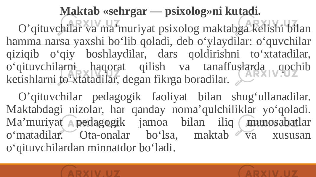  Maktab «sehrgar — psixolog»ni kutadi. O’qituvchilar va ma’muriyat psixolog maktabga kelishi bilan hamma narsa yaxshi bo‘lib qoladi, deb o‘ylaydilar: o‘quvchilar qiziqib o‘qiy boshlaydilar, dars qoldirishni to‘xtatadilar, o‘qituvchilarni haqorat qilish va tanaffuslarda qochib ketishlarni to‘xtatadilar, degan fikrga boradilar. O’qituvchilar pedagogik faoliyat bilan shug‘ullanadilar. Maktabdagi nizolar, har qanday noma’qulchiliklar yo‘qoladi. Ma’muriyat pedagogik jamoa bilan iliq munosabatlar o‘matadilar. Ota-onalar bo‘lsa, maktab va xususan o‘qituvchilardan minnatdor bo‘ladi. 