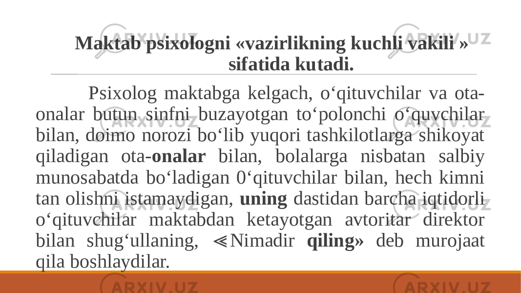  Maktab psixologni «vazirlikning kuchli vakili » sifatida kutadi. Psixolog maktabga kelgach, o‘qituvchilar va ota- onalar butun sinfni buzayotgan to‘polonchi o‘quvchilar bilan, doimo norozi bo‘lib yuqori tashkilotlarga shikoyat qiladigan ota- onalar bilan, bolalarga nisbatan salbiy munosabatda bo‘ladigan 0‘qituvchilar bilan, hech kimni tan olishni istamaydigan, uning dastidan barcha iqtidorli o‘qituvchilar maktabdan ketayotgan avtoritar direktor bilan shug‘ullaning, Nimadir ≪ qiling» deb murojaat qila boshlaydilar. 