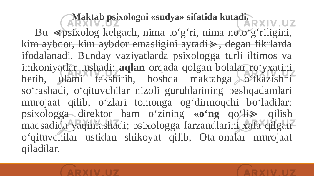  Maktab psixologni «sudya» sifatida kutadi. Bu psixolog kelgach, nima to‘g‘ri, nima noto‘g‘riligini, ≪ kim aybdor, kim aybdor emasligini aytadi , degan fikrlarda ≫ ifodalanadi. Bunday vaziyatlarda psixologga turli iltimos va imkoniyatlar tushadi: aqlan orqada qolgan bolalar ro‘yxatini berib, ulami tekshirib, boshqa maktabga o‘tkazishni so‘rashadi, o‘qituvchilar nizoli guruhlarining peshqadamlari murojaat qilib, o‘zlari tomonga og‘dirmoqchi bo‘ladilar; psixologga direktor ham o‘zining «o‘ng qo‘li qilish ≫ maqsadida yaqinlashadi; psixologga farzandlarini xafa qilgan o‘qituvchilar ustidan shikoyat qilib, Ota-onalar murojaat qiladilar. 