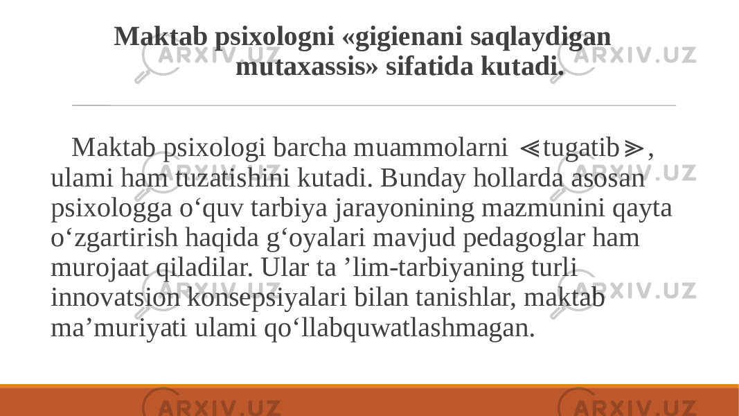  Maktab psixologni «gigienani saqlaydigan mutaxassis» sifatida kutadi. Maktab psixologi barcha muammolarni tugatib , ≪ ≫ ulami ham tuzatishini kutadi. Bunday hollarda asosan psixologga o‘quv tarbiya jarayonining mazmunini qayta o‘zgartirish haqida g‘oyalari mavjud pedagoglar ham murojaat qiladilar. Ular ta ’lim-tarbiyaning turli innovatsion konsepsiyalari bilan tanishlar, maktab ma’muriyati ulami qo‘llabquwatlashmagan. 