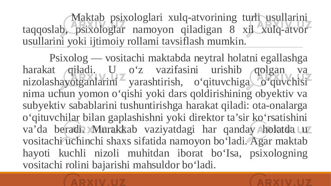  Maktab psixologlari xulq-atvorining turli usullarini taqqoslab, psixologlar namoyon qiladigan 8 xil xulq-atvor usullarini yoki ijtimoiy rollami tavsiflash mumkin. Psixolog — vositachi maktabda neytral holatni egallashga harakat qiladi. U o‘z vazifasini urishib qolgan va nizolashayotganlarini yarashtirish, o‘qituvchiga o‘quvchisi nima uchun yomon o‘qishi yoki dars qoldirishining obyektiv va subyektiv sabablarini tushuntirishga harakat qiladi: ota-onalarga o‘qituvchilar bilan gaplashishni yoki direktor ta’sir ko‘rsatishini va’da beradi. Murakkab vaziyatdagi har qanday holatda u vositachi uchinchi shaxs sifatida namoyon bo‘ladi. Agar maktab hayoti kuchli nizoli muhitdan iborat bo‘Isa, psixologning vositachi rolini bajarishi mahsuldor bo‘ladi. 