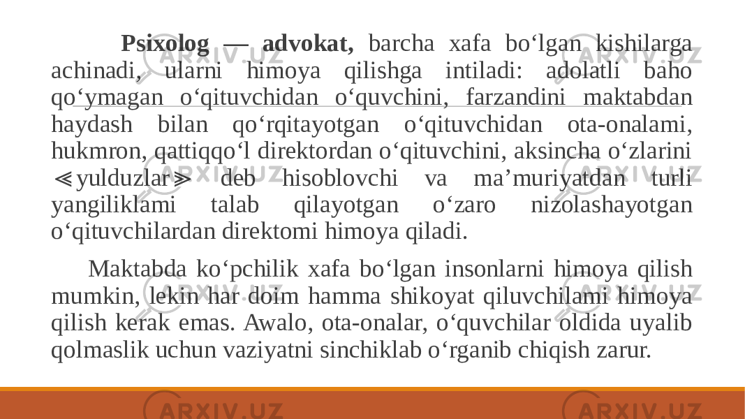  Psixolog — advokat, barcha xafa bo‘lgan kishilarga achinadi, ularni himoya qilishga intiladi: adolatli baho qo‘ymagan o‘qituvchidan o‘quvchini, farzandini maktabdan haydash bilan qo‘rqitayotgan o‘qituvchidan ota-onalami, hukmron, qattiqqo‘l direktordan o‘qituvchini, aksincha o‘zlarini yulduzlar deb hisoblovchi va ma’muriyatdan turli ≪ ≫ yangiliklami talab qilayotgan o‘zaro nizolashayotgan o‘qituvchilardan direktomi himoya qiladi. Maktabda ko‘pchilik xafa bo‘lgan insonlarni himoya qilish mumkin, lekin har doim hamma shikoyat qiluvchilami himoya qilish kerak emas. Awalo, ota-onalar, o‘quvchilar oldida uyalib qolmaslik uchun vaziyatni sinchiklab o‘rganib chiqish zarur. 