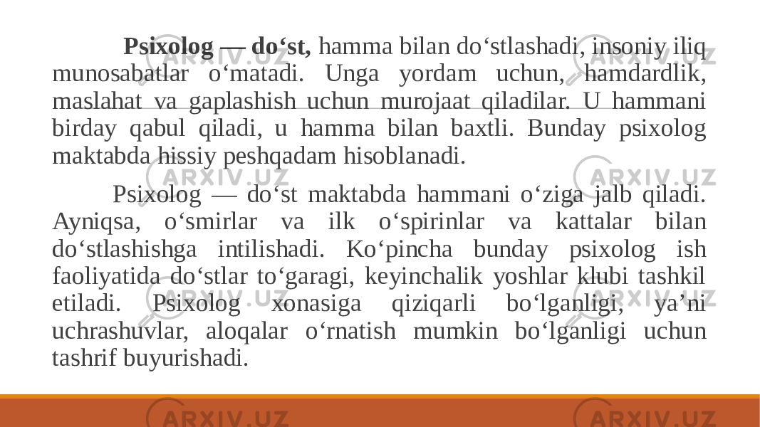  Psixolog — do‘st, hamma bilan do‘stlashadi, insoniy iliq munosabatlar o‘matadi. Unga yordam uchun, hamdardlik, maslahat va gaplashish uchun murojaat qiladilar. U hammani birday qabul qiladi, u hamma bilan baxtli. Bunday psixolog maktabda hissiy peshqadam hisoblanadi. Psixolog — do‘st maktabda hammani o‘ziga jalb qiladi. Ayniqsa, o‘smirlar va ilk o‘spirinlar va kattalar bilan do‘stlashishga intilishadi. Ko‘pincha bunday psixolog ish faoliyatida do‘stlar to‘garagi, keyinchalik yoshlar klubi tashkil etiladi. Psixolog xonasiga qiziqarli bo‘lganligi, ya’ni uchrashuvlar, aloqalar o‘rnatish mumkin bo‘lganligi uchun tashrif buyurishadi. 