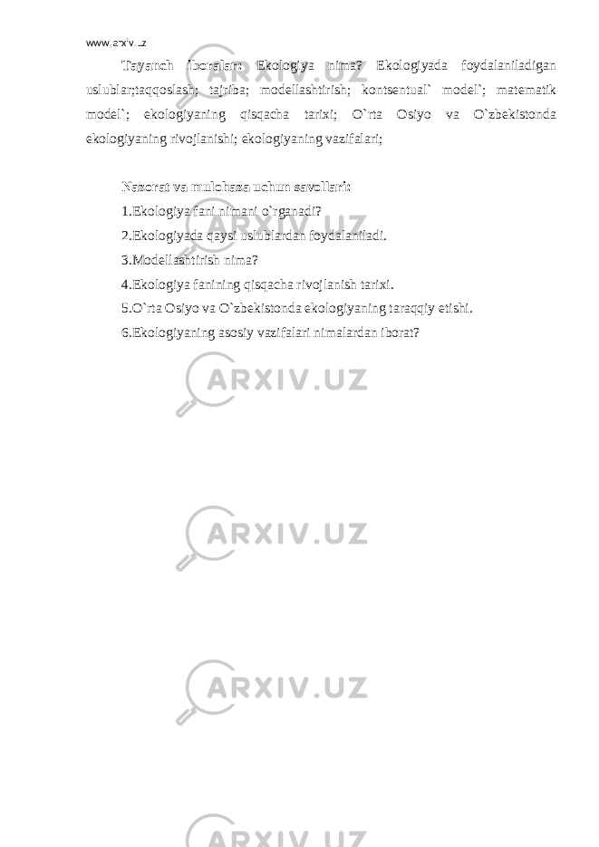 www.arxiv.uz Tayanch iboralar: Ekologiya nima? Ekologiyada foydalaniladigan uslublar;taqqoslash; tajriba; modellashtirish; kontsentual` model`; matematik model`; ekologiyaning qisqacha tarixi; O`rta Osiyo va O`zbekistonda ekologiyaning rivojlanishi; ekologiyaning vazifalari; Nazorat va mulohaza uchun savollari: 1.Ekologiya fani nimani o`rganadi? 2.Ekologiyada qaysi uslublardan foydalaniladi. 3.Modellashtirish nima? 4.Ekologiya fanining qisqacha rivojlanish tarixi. 5.O`rta Osiyo va O`zbekistonda ekologiyaning taraqqiy etishi. 6.Ekologiyaning asosiy vazifalari nimalardan iborat? 