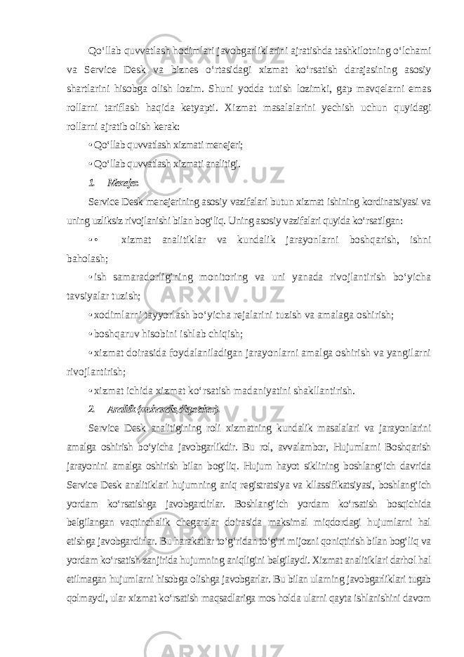 Qo‘llab quvvatlash hodimlari javobgarliklarini ajratishda tashkilotning o‘lchami va Service Desk va biznes o‘rtasidagi xizmat ko‘rsatish darajasining asosiy shartlarini hisobga olish lozim. Shuni yodda tutish lozimki, gap mavqelarni emas rollarni tariflash haqida ketyapti. Xizmat masalalarini yechish uchun quyidagi rollarni ajratib olish kerak: • Qo‘llab quvvatlash xizmati menejeri; • Qo‘llab quvvatlash xizmati analitigi. 1. Menejer. Service Desk menejerining asosiy vazifalari butun xizmat ishining kordinatsiyasi va uning uzliksiz rivojlanishi bilan bog‘liq. Uning asosiy vazifalari quyida ko‘rsatilgan: • • xizmat analitiklar va kundalik jarayonlarni boshqarish, ishni baholash; • ish samaradorligining monitoring va uni yanada rivojlantirish bo‘yicha tavsiyalar tuzish; • xodimlarni tayyorlash bo‘yicha rejalarini tuzish va amalaga oshirish; • boshqaruv hisobini ishlab chiqish; • xizmat doirasida foydalaniladigan jarayonlarni amalga oshirish va yangilarni rivojlantirish; • xizmat ichida xizmat ko‘rsatish madaniyatini shakllantirish. 2. Analitik (muhandis, dispetcher). Service Desk analitigining roli xizmatning kundalik masalalari va jarayonlarini amalga oshirish bo‘yicha javobgarlikdir. Bu rol, avvalambor, Hujumlarni Boshqarish jarayonini amalga oshirish bilan bog‘liq. Hujum hayot siklining boshlang‘ich davrida Service Desk analitiklari hujumning aniq registratsiya va kllassifikatsiyasi, boshlang‘ich yordam ko‘rsatishga javobgardirlar. Boshlang‘ich yordam ko‘rsatish bosqichida belgilangan vaqtinchalik chegaralar doirasida maksimal miqdordagi hujumlarni hal etishga javobgardirlar. Bu harakatlar to‘g‘ridan to‘g‘ri mijozni qoniqtirish bilan bog‘liq va yordam ko‘rsatish zanjirida hujumning aniqligini belgilaydi. Xizmat analitiklari darhol hal etilmagan hujumlarni hisobga olishga javobgarlar. Bu bilan ularning javobgarliklari tugab qolmaydi, ular xizmat ko‘rsatish maqsadlariga mos holda ularni qayta ishlanishini davom 