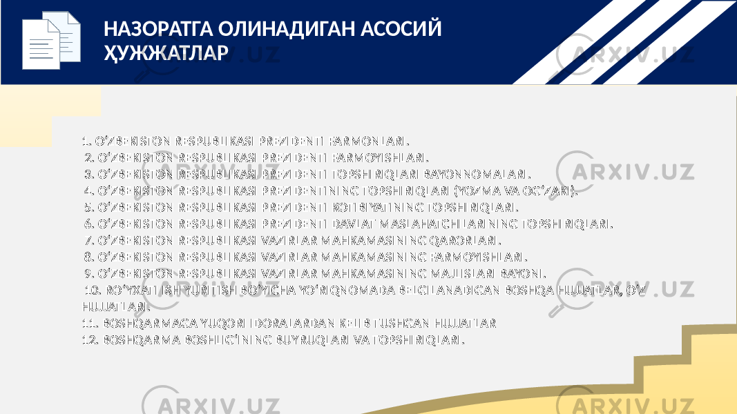 1. O‘ZBEKISTON RESPUBLIKASI PREZIDENTI FARMONLARI. 2. O‘ZBEKISTON RESPUBLIKASI PREZIDENTI FARMOYISHLARI. 3. O‘ZBEKISTON RESPUBLIKASI PREZIDENTI TOPSHIRIQLARI BAYONNOMALARI. 4. O‘ZBEKISTON RESPUBLIKASI PREZIDENTINING TOPSHIRIQLARI (YOZMA VA OG‘ZAKI). 5. O‘ZBEKISTON RESPUBLIKASI PREZIDENTI KOTIBIYATINING TOPSHIRIQLARI. 6. O‘ZBEKISTON RESPUBLIKASI PREZIDENTI DAVLAT MASLAHATCHILARINING TOPSHIRIQLARI. 7. O‘ZBEKISTON RESPUBLIKASI VAZIRLAR MAHKAMASINING QARORLARI. 8. O‘ZBEKISTON RESPUBLIKASI VAZIRLAR MAHKAMASINING FARMOYISHLARI. 9. O‘ZBEKISTON RESPUBLIKASI VAZIRLAR MAHKAMASINING MAJLISLARI BAYONI. 10. RO‘YXATI ISH YURITISH BO‘YICHA YO‘RIQNOMADA BELGILANADIGAN BOSHQA HUJJATLAR, O‘Z HUJJATLARI. 11. BOSHQARMAGA YUQORI IDORALARDAN KELIB TUSHGAN HUJJATLAR 12. BOSHQARMA BOSHLIG‘INING BUYRUQLARI VA TOPSHIRIQLARI.  НАЗОРАТГА ОЛИНАДИГАН АСОСИЙ ҲУЖЖАТЛАР 