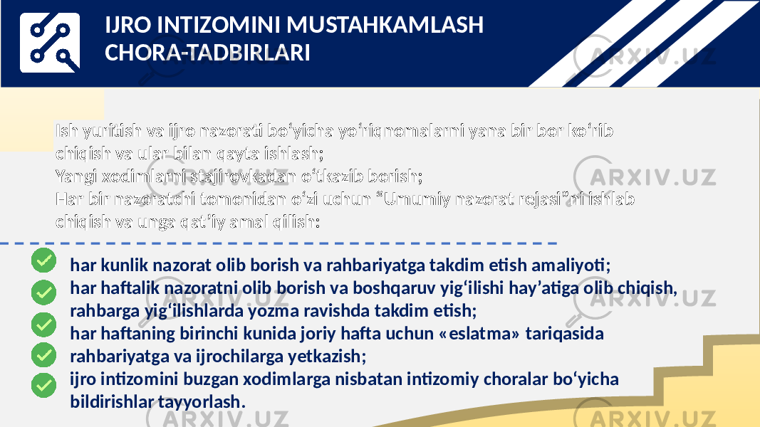 Ish yuritish va ijro nazorati bo‘yicha yo‘riqnomalarni yana bir bor ko‘rib chiqish va ular bilan qayta ishlash; Yangi xodimlarni stajirovkadan o‘tkazib borish; Har bir nazoratchi tomonidan o‘zi uchun “Umumiy nazorat rejasi”ni ishlab chiqish va unga qat’iy amal qilish: har kunlik nazorat olib borish va rahbariyatga takdim etish amaliyoti; har haftalik nazoratni olib borish va boshqaruv yig‘ilishi hay’atiga olib chiqish, rahbarga yig‘ilishlarda yozma ravishda takdim etish; har haftaning birinchi kunida joriy hafta uchun «eslatma» tariqasida rahbariyatga va ijrochilarga yetkazish; ijro intizomini buzgan xodimlarga nisbatan intizomiy choralar bo‘yicha bildirishlar tayyorlash. IJRO INTIZOMINI MUSTAHKAMLASH CHORA-TADBIRLARI 