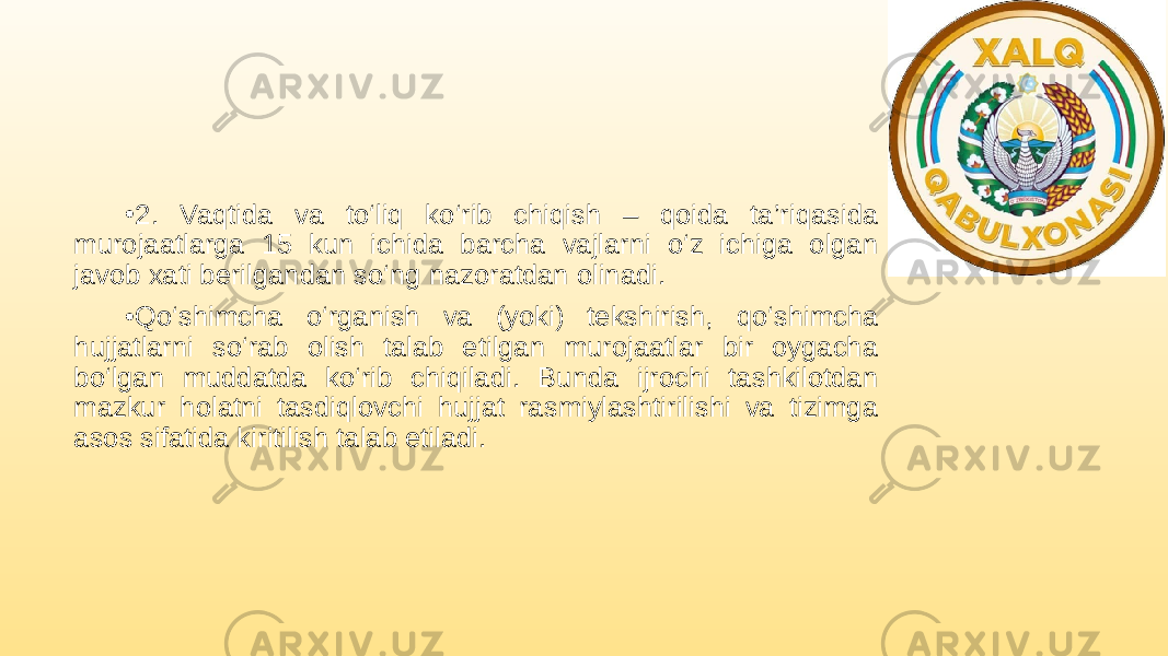 • 2. Vaqtida va to‘liq ko‘rib chiqish – qoida ta’riqasida murojaatlarga 15 kun ichida barcha vajlarni o‘z ichiga olgan javob xati berilgandan so‘ng nazoratdan olinadi. • Qo‘shimcha o‘rganish va (yoki) tekshirish, qo‘shimcha hujjatlarni so‘rab olish talab etilgan murojaatlar bir oygacha bo‘lgan muddatda ko‘rib chiqiladi. Bunda ijrochi tashkilotdan mazkur holatni tasdiqlovchi hujjat rasmiylashtirilishi va tizimga asos sifatida kiritilish talab etiladi. 