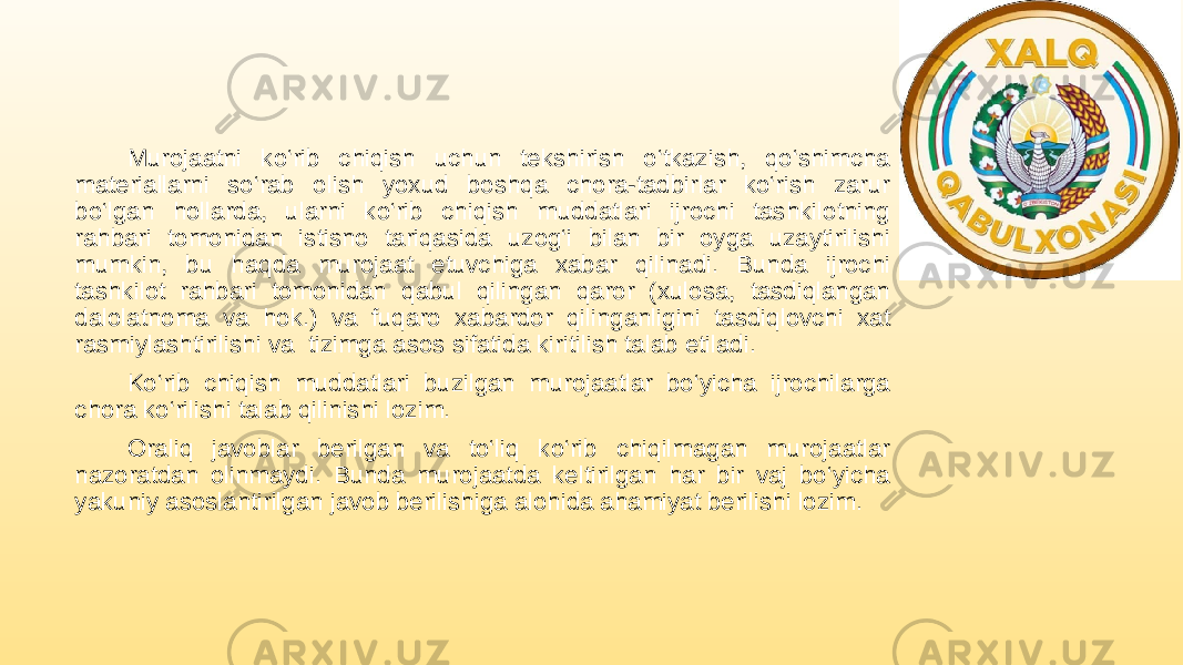 Murojaatni ko‘rib chiqish uchun tekshirish o‘tkazish, qo‘shimcha materiallarni so‘rab olish yoxud boshqa chora-tadbirlar ko‘rish zarur bo‘lgan hollarda, ularni ko‘rib chiqish muddatlari ijrochi tashkilotning rahbari tomonidan istisno tariqasida uzog‘i bilan bir oyga uzaytirilishi mumkin, bu haqda murojaat etuvchiga xabar qilinadi. Bunda ijrochi tashkilot rahbari tomonidan qabul qilingan qaror (xulosa, tasdiqlangan dalolatnoma va hok.) va fuqaro xabardor qilinganligini tasdiqlovchi xat rasmiylashtirilishi va tizimga asos sifatida kiritilish talab etiladi. Ko‘rib chiqish muddatlari buzilgan murojaatlar bo‘yicha ijrochilarga chora ko‘rilishi talab qilinishi lozim. Oraliq javoblar berilgan va to‘liq ko‘rib chiqilmagan murojaatlar nazoratdan olinmaydi. Bunda murojaatda keltirilgan har bir vaj bo‘yicha yakuniy asoslantirilgan javob berilishiga alohida ahamiyat berilishi lozim. 