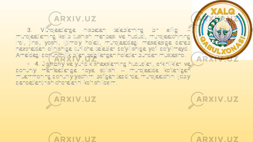 3. Murojaatlarga nisbatan talablarning bir xilligi – murojaatlarning kelib tushish manbasi va hududi, murojaatchining irqi, jinsi, yoshi, ijtimoiy holati, murojaatdagi masalasiga qarab nazoratdan olinishiga turlicha talablar qo‘yilishiga yo‘l qo‘yilmaydi. Amaldagi qonunchilik bilan belgilangan holatlar bundan mustasno. • 4. Jismoniy va yuridik shaxslarning huquqlari, erkinliklari va qonuniy manfaatlariga rioya etilishi – murojaatda ko‘tarilgan muammoning qonuniy yechimi bo‘lgan taqdirda, murojaatchini ijobiy qanoatlantirish choralarini ko‘rish lozim. 