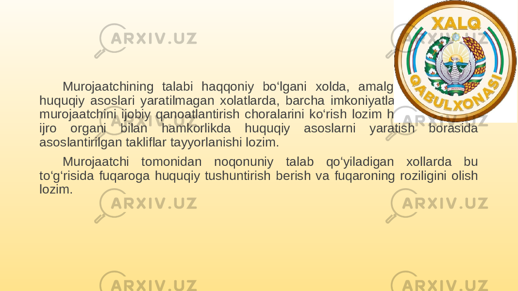 Murojaatchining talabi haqqoniy bo‘lgani xolda, amalga oshirishning huquqiy asoslari yaratilmagan xolatlarda, barcha imkoniyatlarni ishga solib murojaatchini ijobiy qanoatlantirish choralarini ko‘rish lozim hamda vakolatli ijro organi bilan hamkorlikda huquqiy asoslarni yaratish borasida asoslantirilgan takliflar tayyorlanishi lozim. Murojaatchi tomonidan noqonuniy talab qo‘yiladigan xollarda bu to‘g‘risida fuqaroga huquqiy tushuntirish berish va fuqaroning roziligini olish lozim. 