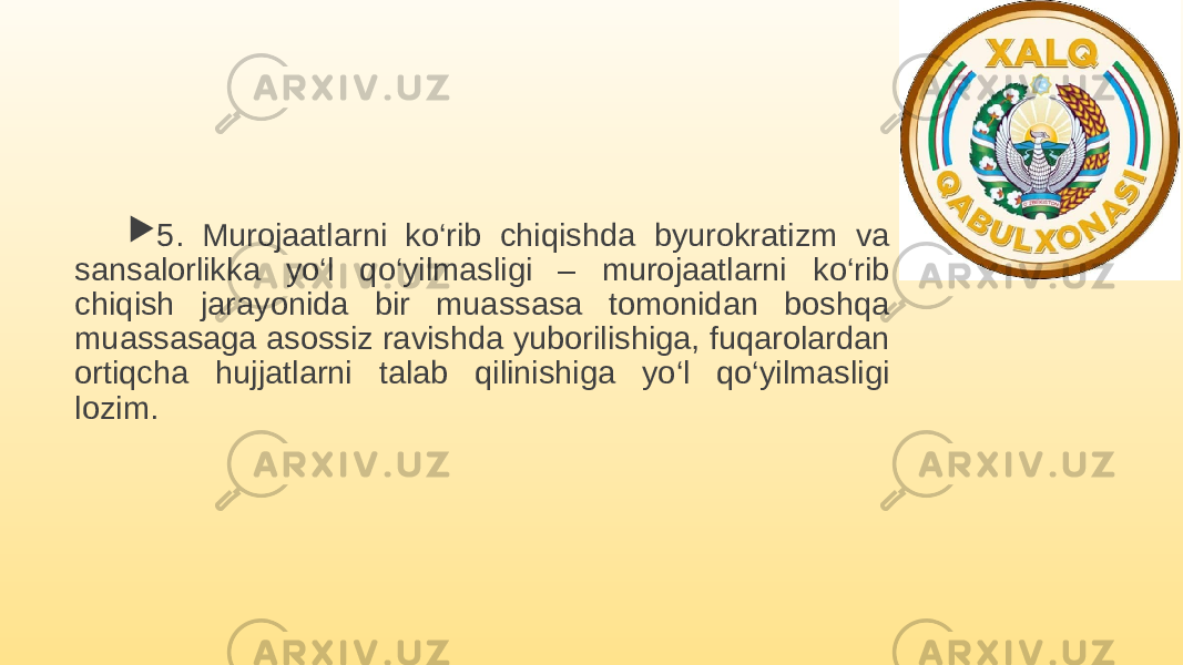  5. Murojaatlarni ko‘rib chiqishda byurokratizm va sansalorlikka yo‘l qo‘yilmasligi – murojaatlarni ko‘rib chiqish jarayonida bir muassasa tomonidan boshqa muassasaga asossiz ravishda yuborilishiga, fuqarolardan ortiqcha hujjatlarni talab qilinishiga yo‘l qo‘yilmasligi lozim. 