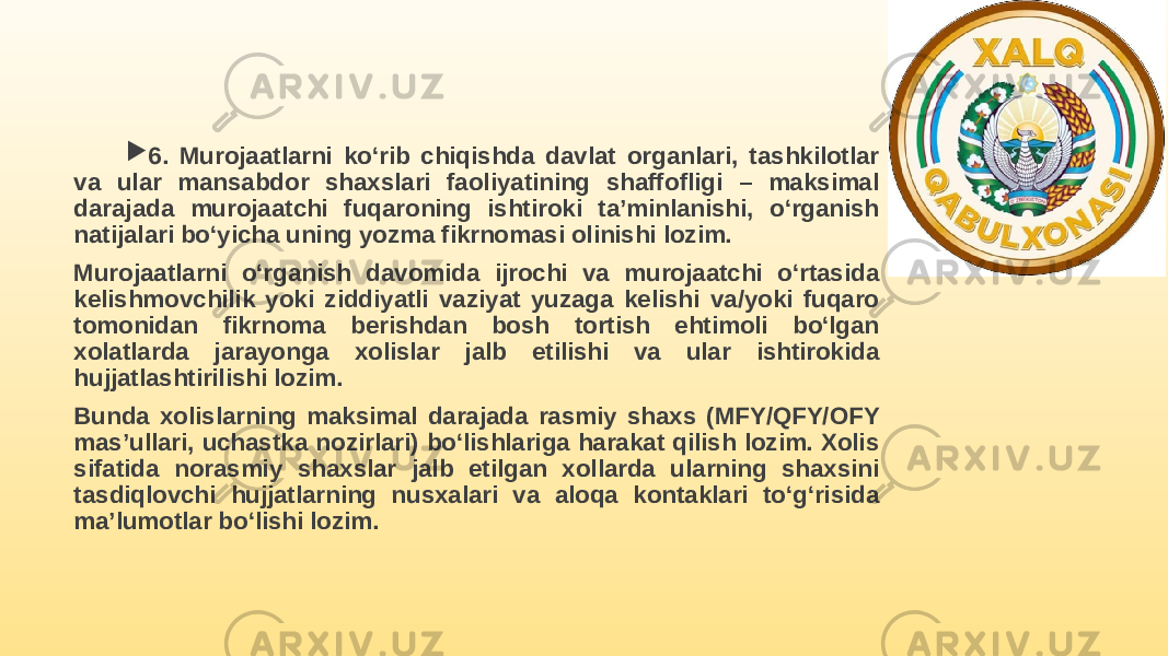  6. Murojaatlarni ko‘rib chiqishda davlat organlari, tashkilotlar va ular mansabdor shaxslari faoliyatining shaffofligi – maksimal darajada murojaatchi fuqaroning ishtiroki ta’minlanishi, o‘rganish natijalari bo‘yicha uning yozma fikrnomasi olinishi lozim. Murojaatlarni o‘rganish davomida ijrochi va murojaatchi o‘rtasida kelishmovchilik yoki ziddiyatli vaziyat yuzaga kelishi va/yoki fuqaro tomonidan fikrnoma berishdan bosh tortish ehtimoli bo‘lgan xolatlarda jarayonga xolislar jalb etilishi va ular ishtirokida hujjatlashtirilishi lozim. Bunda xolislarning maksimal darajada rasmiy shaxs (MFY/QFY/OFY mas’ullari, uchastka nozirlari) bo‘lishlariga harakat qilish lozim. Xolis sifatida norasmiy shaxslar jalb etilgan xollarda ularning shaxsini tasdiqlovchi hujjatlarning nusxalari va aloqa kontaklari to‘g‘risida ma’lumotlar bo‘lishi lozim. 