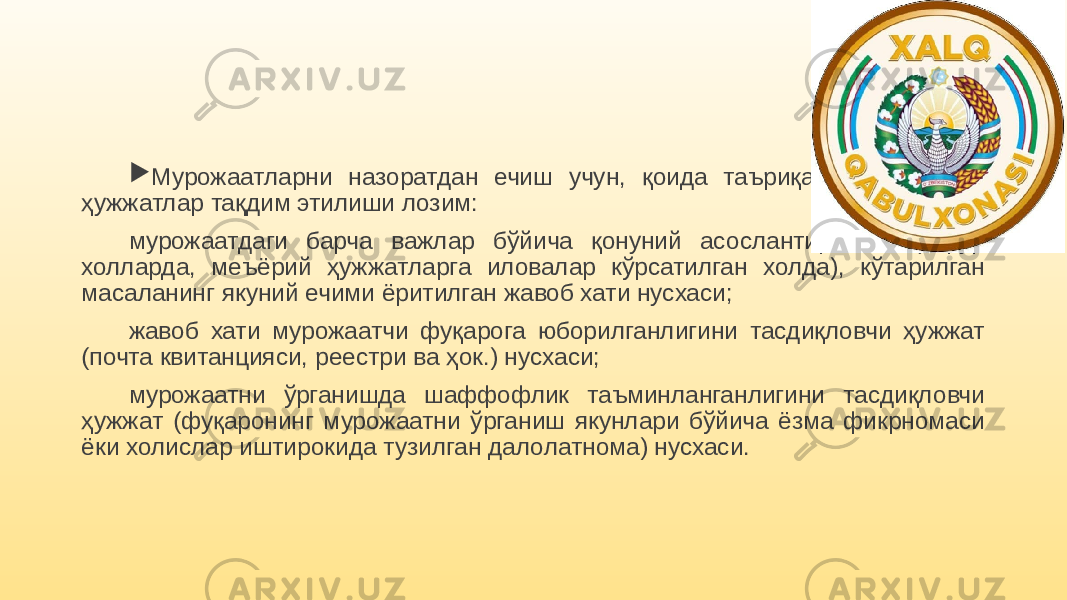  Мурожаатларни назоратдан ечиш учун, қоида таъриқасида қуйидаги ҳужжатлар тақдим этилиши лозим: мурожаатдаги барча важлар бўйича қонуний асослантирилган (зарур холларда, меъёрий ҳужжатларга иловалар кўрсатилган холда), кўтарилган масаланинг якуний ечими ёритилган жавоб хати нусхаси; жавоб хати мурожаатчи фуқарога юборилганлигини тасдиқловчи ҳужжат (почта квитанцияси, реестри ва ҳок.) нусхаси; мурожаатни ўрганишда шаффофлик таъминланганлигини тасдиқловчи ҳужжат (фуқаронинг мурожаатни ўрганиш якунлари бўйича ёзма фикрномаси ёки холислар иштирокида тузилган далолатнома) нусхаси. 