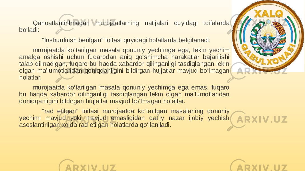 Qanoatlantirilmagan murojaatlarning natijalari quyidagi toifalarda bo‘ladi: “ tushuntirish berilgan” toifasi quyidagi holatlarda belgilanadi: murojaatda ko‘tarilgan masala qonuniy yechimga ega, lekin yechim amalga oshishi uchun fuqarodan aniq qo‘shimcha harakatlar bajarilishi talab qilinadigan, fuqaro bu haqda xabardor qilinganligi tasdiqlangan lekin olgan ma’lumotlaridan qoniqqanligini bildirgan hujjatlar mavjud bo‘lmagan holatlar; murojaatda ko‘tarilgan masala qonuniy yechimga ega emas, fuqaro bu haqda xabardor qilinganligi tasdiqlangan lekin olgan ma’lumotlaridan qoniqqanligini bildirgan hujjatlar mavjud bo‘lmagan holatlar. “ rad etilgan” toifasi murojaatda ko‘tarilgan masalaning qonuniy yechimi mavjud yoki mavjud emasligidan qat’iy nazar ijobiy yechish asoslantirilgan xolda rad etilgan holatlarda qo‘llaniladi. 