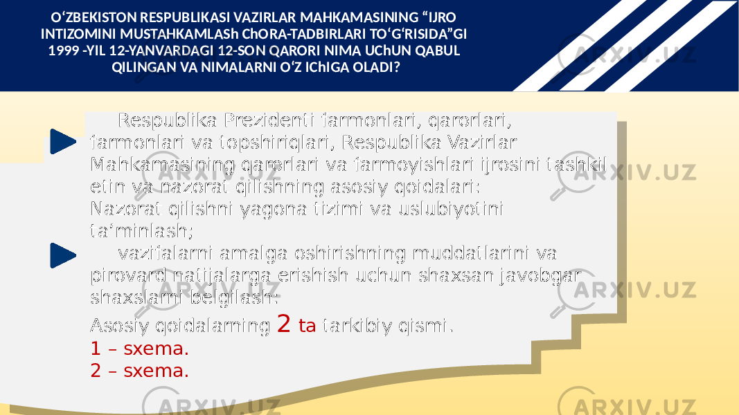 Respublika Prezidenti farmonlari, qarorlari, farmonlari va topshiriqlari, Respublika Vazirlar Mahkamasining qarorlari va farmoyishlari ijrosini tashkil etin va nazorat qilishning asosiy qoidalari: Nazorat qilishni yagona tizimi va uslubiyotini ta’minlash; vazifalarni amalga oshirishning muddatlarini va pirovard natijalarga erishish uchun shaxsan javobgar shaxslarni belgilash: Asosiy qoidalarning 2 ta tarkibiy qismi. 1 – sxema. 2 – sxema.O‘ZBEKISTON RESPUBLIKASI VAZIRLAR MAHKAMASINING “IJRO INTIZOMINI MUSTAHKAMLASh ChORA-TADBIRLARI TO‘G‘RISIDA”GI 1999 -YIL 12-YANVARDAGI 12-SON QARORI NIMA UChUN QABUL QILINGAN VA NIMALARNI O‘Z IChIGA OLADI? 