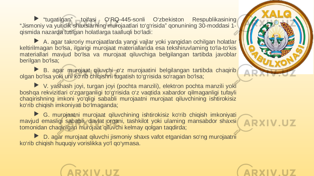  “ tugatilgan” toifasi O‘RQ-445-sonli O‘zbekiston Respublikasining “Jismoniy va yuridik shaxslarning murojaatlari to‘g‘risida” qonunining 30-moddasi 1- qismida nazarda tutilgan holatlarga taalluqli bo‘ladi:  A. agar takroriy murojaatlarda yangi vajlar yoki yangidan ochilgan holatlar keltirilmagan bo‘lsa, ilgarigi murojaat materiallarida esa tekshiruvlarning to‘la-to‘kis materiallari mavjud bo‘lsa va murojaat qiluvchiga belgilangan tartibda javoblar berilgan bo‘lsa;  B. agar murojaat qiluvchi o‘z murojaatini belgilangan tartibda chaqirib olgan bo‘lsa yoki uni ko‘rib chiqishni tugatish to‘g‘risida so‘ragan bo‘lsa;  V. yashash joyi, turgan joyi (pochta manzili), elektron pochta manzili yoki boshqa rekvizitlari o‘zgarganligi to‘g‘risida o‘z vaqtida xabardor qilmaganligi tufayli chaqirishning imkoni yo‘qligi sababli murojaatni murojaat qiluvchining ishtirokisiz ko‘rib chiqish imkoniyati bo‘lmaganda;  G. murojaatni murojaat qiluvchining ishtirokisiz ko‘rib chiqish imkoniyati mavjud emasligi sababli, davlat organi, tashkilot yoki ularning mansabdor shaxsi tomonidan chaqirilgan murojaat qiluvchi kelmay qolgan taqdirda;  D. agar murojaat qiluvchi jismoniy shaxs vafot etganidan so‘ng murojaatni ko‘rib chiqish huquqiy vorislikka yo‘l qo‘ymasa. 