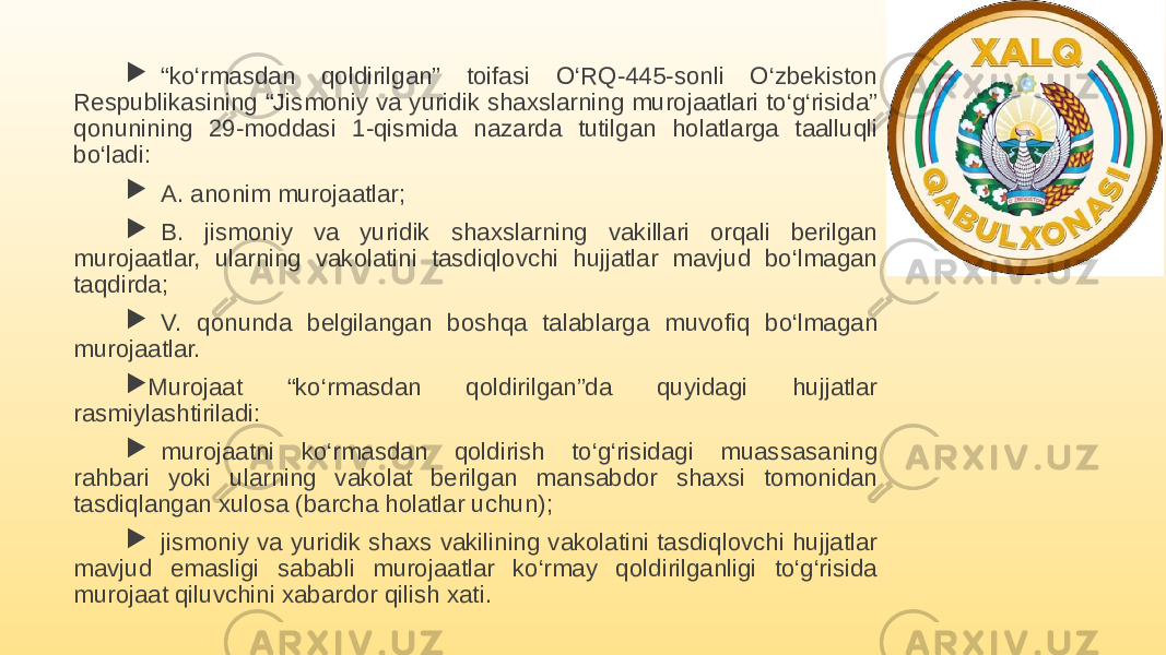  “ ko‘rmasdan qoldirilgan” toifasi O‘RQ-445-sonli O‘zbekiston Respublikasining “Jismoniy va yuridik shaxslarning murojaatlari to‘g‘risida” qonunining 29-moddasi 1-qismida nazarda tutilgan holatlarga taalluqli bo‘ladi:  A. anonim murojaatlar;  B. jismoniy va yuridik shaxslarning vakillari orqali berilgan murojaatlar, ularning vakolatini tasdiqlovchi hujjatlar mavjud bo‘lmagan taqdirda;  V. qonunda belgilangan boshqa talablarga muvofiq bo‘lmagan murojaatlar.  Murojaat “ko‘rmasdan qoldirilgan”da quyidagi hujjatlar rasmiylashtiriladi:  murojaatni ko‘rmasdan qoldirish to‘g‘risidagi muassasaning rahbari yoki ularning vakolat berilgan mansabdor shaxsi tomonidan tasdiqlangan xulosa (barcha holatlar uchun);  jismoniy va yuridik shaxs vakilining vakolatini tasdiqlovchi hujjatlar mavjud emasligi sababli murojaatlar ko‘rmay qoldirilganligi to‘g‘risida murojaat qiluvchini xabardor qilish xati. 