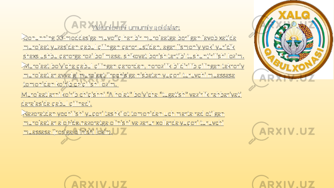 Yakunlovchi umumiy qoidalar:  Qonunning 33-moddasiga muvofiq har bir murojaatga berilgan javob xatida murojaat yuzasidan qabul qilingan qaror ustidan, agar jismoniy yoki yuridik shaxs ushbu qarorga rozi bo‘lmasa, shikoyat berish tartibi tushuntirilishi lozim.  Murojaat bo‘yicha qabul qilingan qarordan, norozilik bildirilib qilingan takroriy murojaatlar avvalgi murojaat ijrochisiga nisbatan yuqori turuvchi muassasa tomonidan ko‘rib chiqilishi lozim. Murojaatlarni ko‘rib chiqishni “A holat” bo‘yicha “tugatish” vazirlik rahbariyati darajasida qabul qilinadi.  Nazoratdan yechilishi yuqori tashkilot tomonidan uch marta rad etilgan murojaatlar alohida nazoratga olinishi va zarur xollarda yuqori turuvchi muassasa ijrosiga olinishi lozim. 