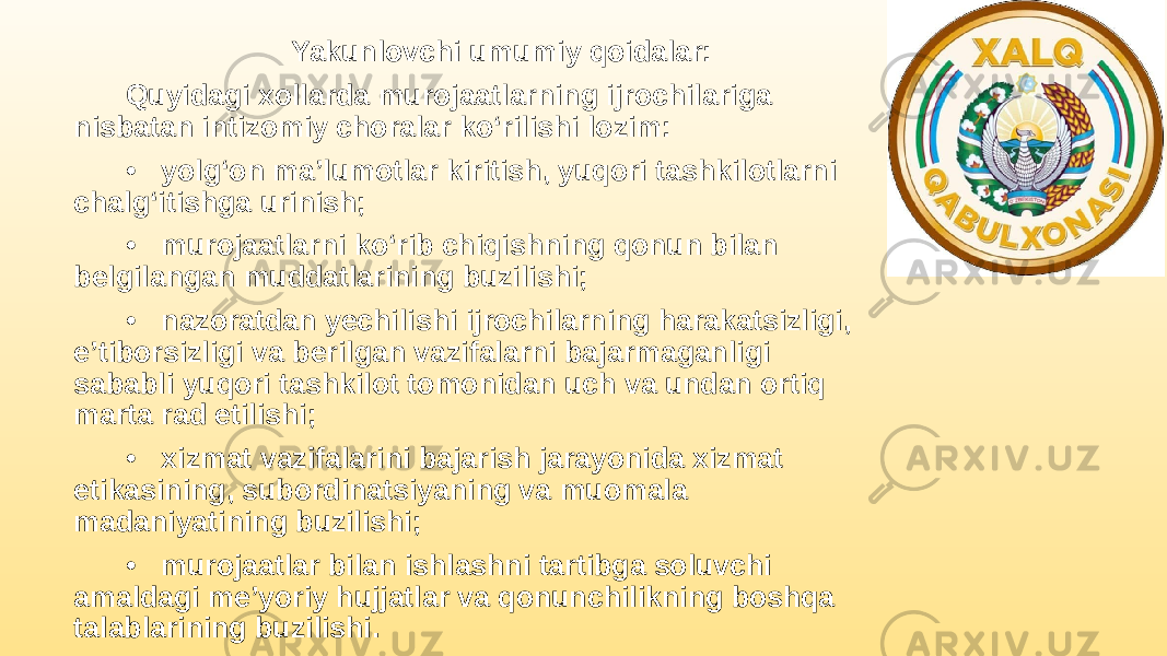 Yakunlovchi umumiy qoidalar: Quyidagi xollarda murojaatlarning ijrochilariga nisbatan intizomiy choralar ko‘rilishi lozim: • yolg‘on ma’lumotlar kiritish, yuqori tashkilotlarni chalg‘itishga urinish; • murojaatlarni ko‘rib chiqishning qonun bilan belgilangan muddatlarining buzilishi; • nazoratdan yechilishi ijrochilarning harakatsizligi, e’tiborsizligi va berilgan vazifalarni bajarmaganligi sababli yuqori tashkilot tomonidan uch va undan ortiq marta rad etilishi; • xizmat vazifalarini bajarish jarayonida xizmat etikasining, subordinatsiyaning va muomala madaniyatining buzilishi; • murojaatlar bilan ishlashni tartibga soluvchi amaldagi me’yoriy hujjatlar va qonunchilikning boshqa talablarining buzilishi. 