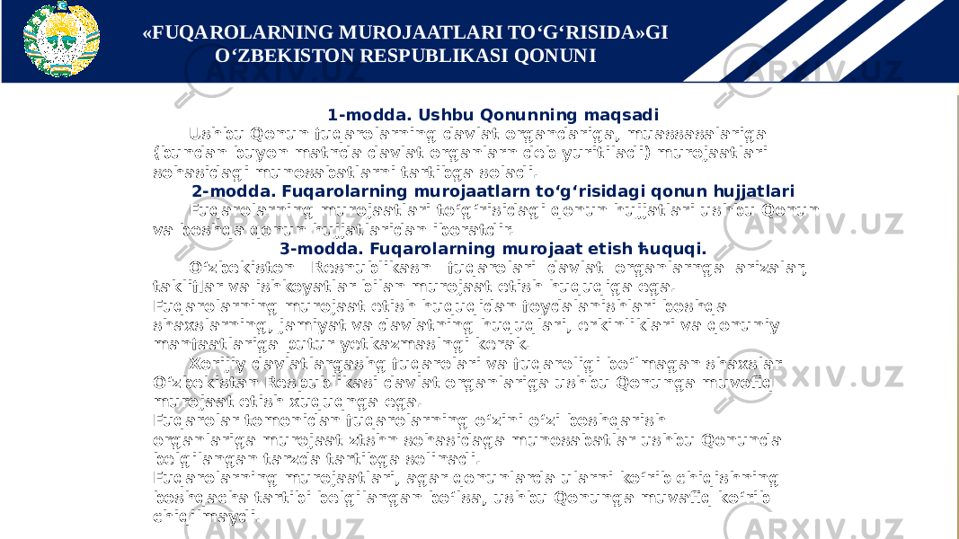 1-modda. Ushbu Qonunning maqsadi Ushbu Qonun fuqarolarning davlat organdariga, muassasalariga (bundan buyon matnda davlat organlarn deb yuritiladi) murojaatlari sohasidagi munosabatlarni tartibga soladi. 2-modda. Fuqarolarning murojaatlarn to‘g‘risidagi qonun hujjatlari Fuqarolarning murojaatlari to‘g‘risidagi qonun hujjatlari ushbu Qonun va boshqa qonun hujjatlaridan iboratdir. 3-modda. Fuqarolarning murojaat etish ћuquqi. O‘zbekiston Resnublikasn fuqarolari davlat organlarnga arizalar, takliflar va ishkoyatlar bilan murojaat etish huquqiga ega. Fuqarolarning murojaat etish huquqidan foydalanishlari boshqa shaxslarning, jamiyat va davlatning huquqlari, erkinliklari va qonuniy manfaatlariga putur yetkazmaslngi kerak. Xorijiy davlatlargashg fuqarolari va fuqaroligi bo‘lmagan shaxslar O‘zbekistan Respublikasi davlat organlariga ushbu Qonunga muvofiq murojaat etish xuquqnga ega. Fuqarolar tomonidan fuqarolarning o‘zini o‘zi boshqarish organlariga murojaat ztshn sohasidaga munosabatlar ushbu Qonunda belgilangan tarzda tartibga solinadi. Fuqarolarning murojaatlari, agar qonunlarda ularni ko‘rib chiqishning boshqacha tartibi belgilangan bo‘lsa, ushbu Qonunga muvafiq ko‘rib chiqilmaydi. «FUQAROLARNING MUROJAATLARI TO‘G‘RISIDA»GI O‘ZBEKISTON RESPUBLIKASI QONUNI 