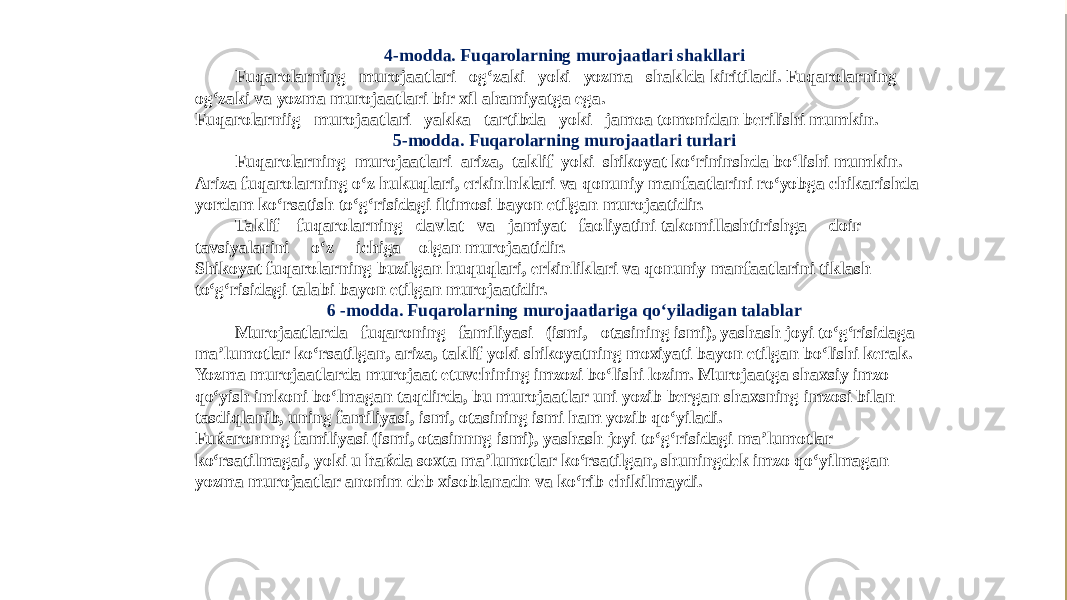 4-modda. Fuqarolarning murojaatlari shakllari Fuqarolarning murojaatlari og‘zaki yoki yozma shaklda kiritiladi. Fuqarolarning og‘zaki va yozma murojaatlari bir xil ahamiyatga ega. Fuqarolarniig murojaatlari yakka tartibda yoki jamoa tomonidan berilishi mumkin. 5-modda. Fuqarolarning murojaatlari turlari Fuqarolarning murojaatlari ariza, taklif yoki shikoyat ko‘rininshda bo‘lishi mumkin. Ariza fuqarolarning o‘z hukuqlari, erkinlnklari va qonuniy manfaatlarini ro‘yobga chikarishda yordam ko‘rsatish to‘g‘risidagi iltimosi bayon etilgan murojaatidir. Taklif fuqarolarning davlat va jamiyat faoliyatini takomillashtirishga doir tavsiyalarini o‘z ichiga olgan murojaatidir. Shikoyat fuqarolarning buzilgan huquqlari, erkinliklari va qonuniy manfaatlarini tiklash to‘g‘risidagi talabi bayon etilgan murojaatidir. 6 -modda. Fuqarolarning murojaatlariga qo‘yiladigan talablar Murojaatlarda fuqaroning familiyasi (ismi, otasining ismi), yashash joyi to‘g‘risidaga ma’lumotlar ko‘rsatilgan, ariza, taklif yoki shikoyatning moxiyati bayon etilgan bo‘lishi kerak. Yozma murojaatlarda murojaat etuvchining imzozi bo‘lishi lozim. Murojaatga shaxsiy imzo qo‘yish imkoni bo‘lmagan taqdirda, bu murojaatlar uni yozib bergan shaxsning imzosi bilan tasdiqlanib, uning familiyasi, ismi, otasining ismi ham yozib qo‘yiladi. Fuќaronnng familiyasi (ismi, otasinnng ismi), yashash joyi to‘g‘risidagi ma’lumotlar ko‘rsatilmagai, yoki u ћaќda soxta ma’lumotlar ko‘rsatilgan, shuningdek imzo qo‘yilmagan yozma murojaatlar anonim deb xisoblanadn va ko‘rib chikilmaydi. 