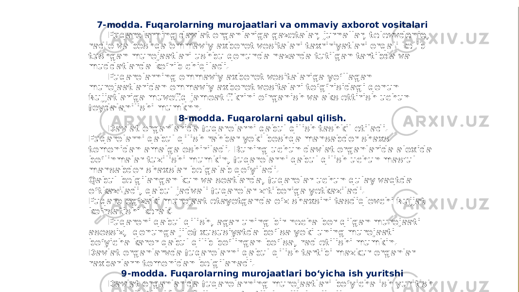 7-modda. Fuqarolarning murojaatlari va ommaviy axborot vositalari Fuqarolarning davlat organlariga gazetalar, jurnallar, televvdenie, radio va boshqa ommaviy axborot vositalari taxririyatlari orqali kelib tushgan murojaatlari ushbu qonunda nazarda tutilgan tartibda va muddatlarda ko‘rib chiqiladi. Fuqarolarning ommaviy axborot vositalariga yo‘llagan murojaatlaridan ommaviy axborot vositalari to‘g‘risidagi qonun ћujjatlariga muvofiq jamoat fikrini o‘rganish va aks ettirish uchun foydalanilishi mumknn. 8-modda. Fuqarolarni qabul qilish. Davlat organlarida fuqarolarni qabul qilish tashkil etiladi. Fuqarolarni qabul qilish rahbar yoki boshqa mansabdor shaxs tomonidan amalga oshiriladi. Buning uchun davlat organlarida aloxida bo‘linmalar tuzilishi mumkin, fuqarolarni qabul qilish uchun mas’ul mansabdor shaxslar belgalab qo‘yiladi. Qabul belgilangan kun va soatlarda, fuqarolar uchun qulay vaqtda o‘tkaziladi, qabul jadvali fuqarolar z’tiboriga yetkaziladi. Fuqaro og‘zaki murojaat etayotganda o‘z shaxsini tasdiqlovchi ћujjat ko‘rsatishi kerak. Fuqaroni qabul qilish, agar uning bir necha bor qilgan murojaati asossiz, qonunga jilof xususiyatda bo‘lsa yoki uning murojaati bo‘yicha karor qabul qilib bo‘lingan bo‘lsa, rad etilishi mumkin. Davlat organlarvda fuqarolarni qabul qilish tartibi mazkur organlar raxbarlarn tomonidan belgilanadi. 9-modda. Fuqarolarning murojaatlari bo‘yicha ish yuritshi Davlat organlarida fuqarolarning murojaatlari bo‘yicha ish yuritish qonun hujjatlarida belgilangan tartibda olib boriladi. 