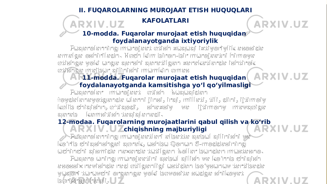 II. FUQAROLARNING MUROJAAT ETISH HUQUQLARI KAFOLATLARI 10-modda. Fuqarolar murojaat etish huquqidan foydalanayotganda ixtiyoriylik Fuqarolarning murojaat etish xuquqi ixtiyoriylik asosida amalga oshiriladn. Hech kim biron-bir murojaatni himoya etishga yoki unga qarshi qaratilgan xarakatlarda ishtirok etishga majbur qilinishi mumkin emas 11-modda. Fuqarolar murojaat etish huquqidan foydalanayotganda kamsitishga yo‘l qo‘yilmasligi Fuqarolar murojaat etish ћuquqidan foydalanayotganda ularni jinsi, irqi, millati, tili, dini, ijtimoiy kelib chiqishn, e’tiqodi, shaxsiy va ijtimony mavqeiga qarab kamsitish taqiqlanadi. 12-modaa. Fuqarolarning murojaatlarini qabul qilish va ko‘rib chiqishning majburiyligi Fuqarolarning murojaatlari albatta qabul qilinishi va ko‘rib chiqshshgai qerak, ushbu Qonun 6-moddasining uchinchi qismida nazarda tutilgan ћollar bundan mustasno. Fuqaro uning murojaatini qabul qilish va ko‘rnb chiqish asossiz ravishda rad etilganligi ustidan bo‘ysunuv tartibada yuqori turuvchi organga yoki bevosita sudga shikoyat berishga haqli. 