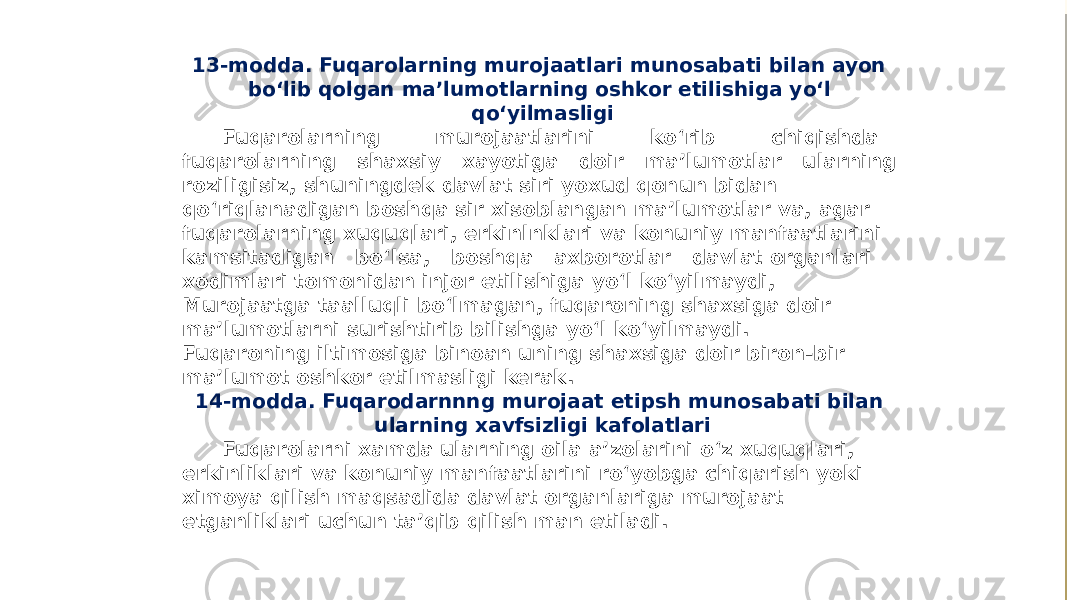 13-modda. Fuqarolarning murojaatlari munosabati bilan ayon bo‘lib qolgan ma’lumotlarning oshkor etilishiga yo‘l qo‘yilmasligi Fuqarolarning murojaatlarini ko‘rib chiqishda fuqarolarning shaxsiy xayotiga doir ma’lumotlar ularning roziligisiz, shuningdek davlat siri yoxud qonun bidan qo‘riqlanadigan boshqa sir xisoblangan ma’lumotlar va, agar fuqarolarning xuquqlari, erkinlnklari va konuniy manfaatlarini kamsitadigan bo‘lsa, boshqa axborotlar davlat organlari xodimlari tomonidan injor etilishiga yo‘l ko‘yilmaydi, Murojaatga taalluqli bo‘lmagan, fuqaroning shaxsiga doir ma’lumotlarni surishtirib bilishga yo‘l ko‘yilmaydi. Fuqaroning iltimosiga binoan uning shaxsiga doir biron-bir ma’lumot oshkor etilmasligi kerak. 14-modda. Fuqarodarnnng murojaat etipsh munosabati bilan ularning xavfsizligi kafolatlari Fuqarolarni xamda ularning oila a’zolarini o‘z xuquqlari, erkinliklari va konuniy manfaatlarini ro‘yobga chiqarish yoki ximoya qilish maqsadida davlat organlariga murojaat etganliklari uchun ta’qib qilish man etiladi. 