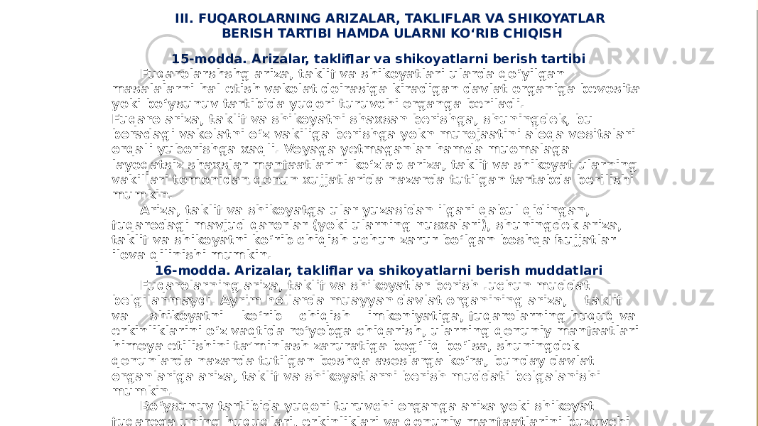 III. FUQAROLARNING ARIZALAR, TAKLIFLAR VA SHIKOYATLAR BERISH TARTIBI HAMDA ULARNI KO‘RIB CHIQISH 15-modda. Arizalar, takliflar va shikoyatlarni berish tartibi Fuqarolarshshg ariza, taklif va shikoyatlari ularda qo‘yilgan masalalarni hal etish vakolat doirasiga kiradigan davlat organiga bevosita yoki bo‘ysunuv tartibida yuqori turuvchi organga beriladi. Fuqaro ariza, taklif va shikoyatni shaxsan berishga, shuningdek, bu boradagi vakolatni o‘z vakiliga berishga yokn murojaatini aloqa vositalari orqali yuborishga xaqli. Voyaga yetmaganlar hamda muomalaga layoqatsiz shaxslar manfaatlarini ko‘zlab ariza, taklif va shikoyat ularning vakillari tomonidan qonun xujjatlarida nazarda tutilgan tartabda berilishi mumkin. Ariza, taklif va shikoyatga ular yuzasidan ilgari qabul qidingan, fuqarodagi mavjud qarorlar (yoki ularning nusxalari), shuningdek ariza, taklif va shikoyatni ko‘rib chiqish uchun zarur bo‘lgan boshqa ћujjatlar ilova qilinishi mumkin. 16-modda. Arizalar, takliflar va shikoyatlarni berish muddatlari Fuqarolarning ariza, taklif va shikoyatlar berish .uchun muddat belgilanmaydi. Ayrim hollarda muayyan davlat organining ariza, taklif va shikoyatni ko‘rib chiqish imkoniyatiga, fuqarolarning huquq va erkinliklarini o‘z vaqtida ro‘yobga chiqarish, ularning qonuniy manfaatlari himoya etilishini ta’minlash zaruratiga bog‘liq bo‘lsa, shuningdek qonunlarda nazarda tutilgan boshqa asoslarga ko‘ra, bunday davlat organlariga ariza, taklif va shikoyatlarni berish muddati belgalanishi mumkin. Bo‘ysunuv tartibida yuqori turuvchi organga ariza yoki shikoyat fuqaroga uning huquqlari, erkinliklari va qonuniy manfaatlarini buzuvchi harakatlar (harakatsizlik) sodir etilganligi yoki qarorlar qabul qilinganligi ma’lum bo‘lib qolgan paytdan e’tiboran uzog‘i bilan bir yil ichida berilishi mumkin. Uzrli sabablarga ko‘ra o‘tkazib yuborilgan muddat ariza yoki shikoyatni ko‘rib chiќuvchi davlat organi tomonidan tiklanadi 