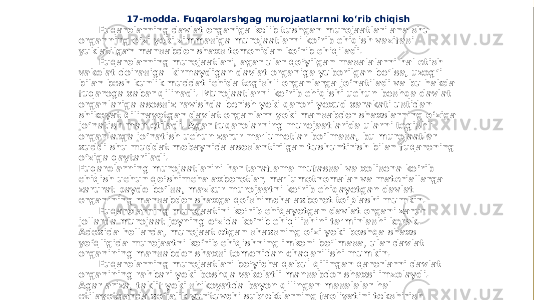 17-modda. Fuqarolarshgag murojaatlarnni ko‘rib chiqish Fuqarolarning davlat organiga kelib tushgan murojaatlari ana shu organning o‘zi yoki zimmasiga murojaatlarni ko‘rib chiqish vazifasi yuklatilgan mansabdor shaxs tomonidan ko‘rib chiqiladi. Fuqarolarning murojaatlari, agar ular qo‘yilgan masalalarni hal etish vakolat doirasiga kirmaydigan davlat organiga yuborilgan bo‘lsa, uzog‘i bilan besh kunlik muddat ichida tegishli organlarga jo‘natiladi va bu hakda fuqaroga xabar qilinadi. Murojaatlarni ko‘rib chiqishi uchun boshqa davlat organlariga asossiz ravishda berish yoki qarori yoxud xarakati ustidan shikoyat qilinayotgan davlat organlarn yoki mansabdor shaxslarning o‘ziga jo‘natish man etiladi. Agar fuqarolarning murojaatlarida ularni tegishli organlarga jo‘natish uchun zarur ma’lumotlar bo‘lmasa, bu murojaatlar xuddi shu muddat mobaynida asoslantirilgan tushuntirish bilan fuqaroning o‘ziga qaytariladi. Fuqarolarning murojaatlarini har taraflama mufassal va xolisona ko‘rib chiqish uchun qo‘shimcha axborotlar, ma’lumotnomalar va materiallarga zarurat paydo bo‘lsa, mazkur murojaatni ko‘rib chiqayotgan davlat organining mansabdor shaxga qo‘shimcha axborot to‘plashi mumkin. Fuqarolarning murojaatini ko‘rib chiqayotgan davlat organi zarur jollarda murojaat joyning o‘zida ko‘rib chiqilishini ta’minlashi kerak. Adoxida hollarda, murojaat etgan shaxsning o‘zi yoki boshqa shaxs yo‘qligida murojaatni ko‘rib chiqishning imkoni bo‘lmasa, ular davlat organining mansabdor shaxsi tomonidan chaqarilishi mumkin. Fuqarolarning murojaatlari bo‘yicha qabul qilingan qarorlarni davlat organining rahbari yoki boshqa vakolatli mansabdor shaxsi imzolaydi. Agar ariza, taklif yoki shikoyatda bayon qilingan masalalar hal etilayotganda xo‘jalik yurituvchi sub’ektlarning faoliyatini tekshirish zarurati yuzaga kelsa, bu ish qonun jujjatlariga. muvofiq amalga oshiriladi. 