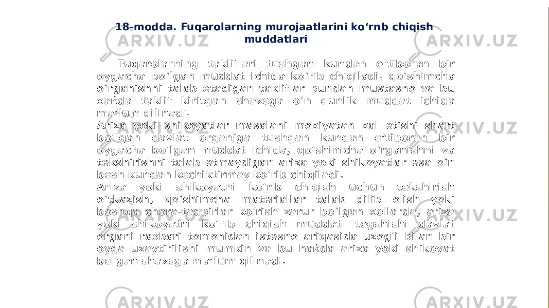 18-modda. Fuqarolarning murojaatlarini ko‘rnb chiqish muddatlari Fuqarolarning takliflari tushgan kundan e’tiboran bir oygacha bo‘lgan muddat ichida ko‘rib chiqiladi, qo‘shimcha o‘rganishni talab etadigan takliflar bundan mustasno va bu xaќda taklif kiritgan shaxsga o‘n qunlik muddat ichida ma’lum qilinadi. Ariza yoki shikoyatlar masalani moxiyatan xal etishi shart bo‘lgan davlat organiga tushgan kundan e’tiboran bir oygacha bo‘lgan muddat ichida, qo‘shimcha o‘rganishni va tekshirishni talab etmaydigan ariza yoki shikoyatlar esa o‘n besh kundan kechiktirmay ko‘rib chiqiladi. Ariza yoki shikoyatni ko‘rib chiqish uchun tekshirish o‘tkazish, qo‘shimcha materiallar talab qilib olish yoki boshqa chora-tadbirlar ko‘rish zarur bo‘lgan xollarda, ariza yoki shikoyatni ko‘rib chiqish muddati tegshishi davlat organi raxbari tomonidan istesno ariqasida uzog‘i bilan bir oyga uzaytirilishi mumkin va bu haќda ariza yoki shikoyat bergan shaxsga ma’lum qilinadi. 