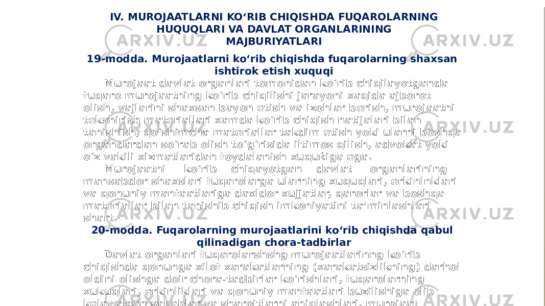 IV. MUROJAATLARNI KO‘RIB CHIQISHDA FUQAROLARNING HUQUQLARI VA DAVLAT ORGANLARINING MAJBURIYATLARI 19-modda. Murojaatlarni ko‘rib chiqishda fuqarolarning shaxsan ishtirok etish xuquqi Murojaat davlat organlari tomonidan ko‘rib chiqilayotganda fuqaro murojaatning ko‘rib chiqilishi jarayoni xaqida ajborot olish, vajlarini shaxsan bayon etish va izohlar berish, murojaatni tekshirish materiallari xamda ko‘rib chiqish natijalari bilan tanishish, qo‘shimcha materiallar takdim etish yoki ularni boshqa organdardan so‘rab olish to‘g‘risida iltimos qilish, advokat yoki o‘z vakili xizmatlaridan foydalanish xuquќiga ega. Murojaatni ko‘rib chiqayotgan davlat organlarining mansabdor shaxslari fuqarolarga ularning xuquqlari, erkinlnklari va qonuniy manfaatlariga daxldor xujjatlar, qarorlar va boshqa materiallar bilan tanishib chiqish imkoniyatini ta’minlashlari shart. 20-modda. Fuqarolarning murojaatlarini ko‘rib chiqishda qabul qilinadigan chora-tadbirlar Davlat organlari fuqarolarshshg murojaatlarinng ko‘rib chiqishda qonunga xilof xarakatlarning (xarakatsizlikning) darhol oldini olishga doir chora-tadbirlar ko‘rishlari, fuqarolarning xukuqlari, erkinliklari va qonuniy manfaatlari buzilishiga olib kelayotgan sabablar va sharoitlarni aniqlashlari, murojaat qilganliklari munosabati bilan fuqarolar ta’qib qilshnishining belgalangan tartibda oldini olishlari shart. 