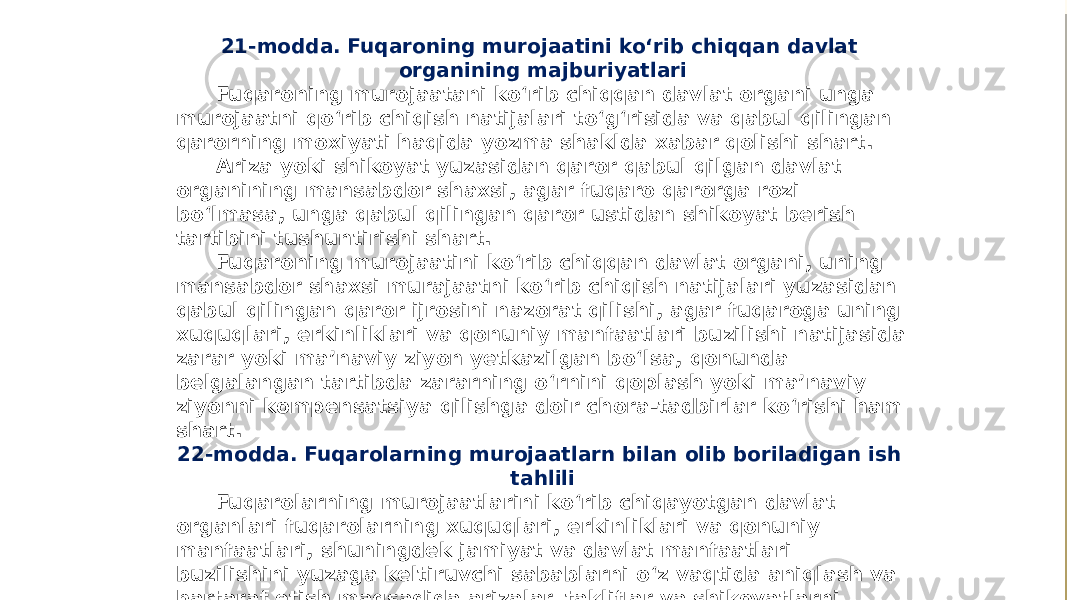 21-modda. Fuqaroning murojaatini ko‘rib chiqqan davlat organining majburiyatlari Fuqaroning murojaatani ko‘rib chiqqan davlat organi unga murojaatni qo‘rib chiqish natijalari to‘g‘risida va qabul qilingan qarorning moxiyati haqida yozma shaklda xabar qolishi shart. Ariza yoki shikoyat yuzasidan qaror qabul qilgan davlat organining mansabdor shaxsi, agar fuqaro qarorga rozi bo‘lmasa, unga qabul qilingan qaror ustidan shikoyat berish tartibini tushuntirishi shart. Fuqaroning murojaatini ko‘rib chiqqan davlat organi, uning mansabdor shaxsi murajaatni ko‘rib chiqish natijalari yuzasidan qabul qilingan qaror ijrosini nazorat qilishi, agar fuqaroga uning xuquqlari, erkinliklari va qonuniy manfaatlari buzilishi natijasida zarar yoki ma’naviy ziyon yetkazilgan bo‘lsa, qonunda belgalangan tartibda zararning o‘rnini qoplash yoki ma’naviy ziyonni kompensatsiya qilishga doir chora-tadbirlar ko‘rishi ham shart. 22-modda. Fuqarolarning murojaatlarn bilan olib boriladigan ish tahlili Fuqarolarning murojaatlarini ko‘rib chiqayotgan davlat organlari fuqarolarning xuquqlari, erkinliklari va qonuniy manfaatlari, shuningdek jamiyat va davlat manfaatlari buzilishini yuzaga keltiruvchi sabablarni o‘z vaqtida aniqlash va bartaraf etish maqsadida arizalar, takliflar va shikoyatlarni belgilangai tartibda umumlashtiradilar hamda taxlil etib boradilar. 