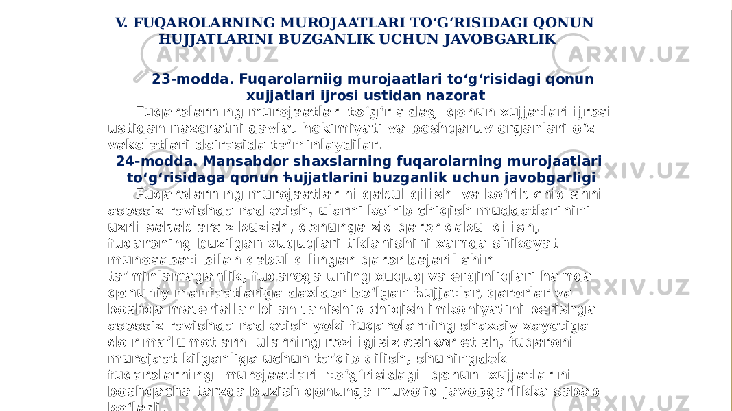 V. FUQAROLARNING MUROJAATLARI TO‘G‘RISIDAGI QONUN HUJJATLARINI BUZGANLIK UCHUN JAVOBGARLIK 23-modda. Fuqarolarniig murojaatlari to‘g‘risidagi qonun xujjatlari ijrosi ustidan nazorat Fuqarolarning murojaatlari to‘g‘risidagi qonun xujjatlari ijrosi ustidan nazoratni davlat hokimiyati va boshqaruv organlari o‘z vakolatlari doirasida ta’minlaydilar. 24-modda. Mansabdor shaxslarning fuqarolarning murojaatlari to‘g‘risidaga qonun ћujjatlarini buzganlik uchun javobgarligi Fuqarolarning murojaatlarini qabul qilishi va ko‘rib chiqishni asossiz ravishda rad etish, ularni ko‘rib chiqish muddatlarinini uzrli sabablarsiz buzish, qonunga zid qaror qabul qilish, fuqaroning buzilgan xuquqlari tiklanishini xamda shikoyat munosabati bilan qabul qilingan qaror bajarilishini ta’minlamaganlik, fuqaroga uning xuquq va erqinliqlari hamda qonuniy manfaatlariga daxldor bo‘lgan ћujjatlar, qarorlar va boshqa materiallar bilan tanishib chiqish imkoniyatini berishga asossiz ravishda rad etish yoki fuqarolarning shaxsiy xayotiga doir ma’lumotlarni ularning roziligisiz oshkor etish, fuqaroni murojaat kilganliga uchun ta’qib qilish, shuningdek fuqarolarning murojaatlari to‘g‘risidagi qonun xujjatlarini boshqacha tarzda buzish qonunga muvofiq javobgarlikka sabab bo‘ladi. 