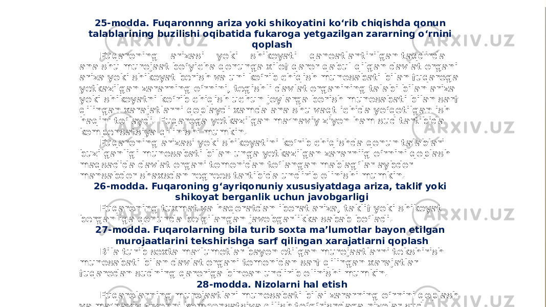 25-modda. Fuqaronnng ariza yoki shikoyatini ko‘rib chiqishda qonun talablarining buzilishi oqibatida fukaroga yetgazilgan zararning o‘rnini qoplash Fuqaroning arizasi yoki shikoyati qanoatlantirilgan taqdirda ana shu murojaat bo‘yicha qonunga xilof qaror qabul qilgan davlat organi ariza yoki shikoyat berish va uni ko‘rib chiqish munosabati bilan fuqaroga yetkazilgan zararning o‘rnini, tegishli davlat organining talabi bilan ariza yoki shikoyatni ko‘rib chiqish uchun joylarga borish munosabati bilan sarf qilingan xarajatlarni qoplaydi xamda ana shu vaqt ichida yo‘qotilgan ish haqini to‘laydi. Fuqaroga yetkazilgan ma’naviy ziyon ham sud tartibida kompensatsiya qilinishi mumkin. Fuqaroning arizasi yoki shikoyatini ko‘rib chiqishda qonun talablari buzilganligi munosabati bilan unga yetkazilgan zararniig o‘rnini qoplash maqsadida davlat organi tomonidan to‘langan mablag‘lar aybdor mansabdor shaxsdan regrees tartibida undirib olinishi mumkin. 26-modda. Fuqaroning g‘ayriqonuniy xususiyatdaga ariza, taklif yoki shikoyat berganlik uchun javobgarligi Fuqaroning tuxmat va haqoratdan iborat ariza, taklif yoki shikoyat berganliga qonunda belgilangan javobgarlikka sabab bo‘ladi. 27-modda. Fuqarolarning bila turib soxta ma’lumotlar bayon etilgan murojaatlarini tekshirishga sarf qilingan xarajatlarni qoplash Bila turib soxta ma’lumotlar bayon etilgan murojaatlarni tekshirish munosabati bilan davlat organi tomonidan sarf qilingan xarajatlar fuqarodan sudning qaroriga binoan undirib olinishi mumkin. 28-modda. Nizolarni hal etish Fuqarolarning murojaatlari munosabati bilai zararning o‘rnini qoplash va ma’naviy ziyonni kompensatsiya qilish to‘g‘risndaga nizolar sud tartibida ko‘rib chiqiladi. 